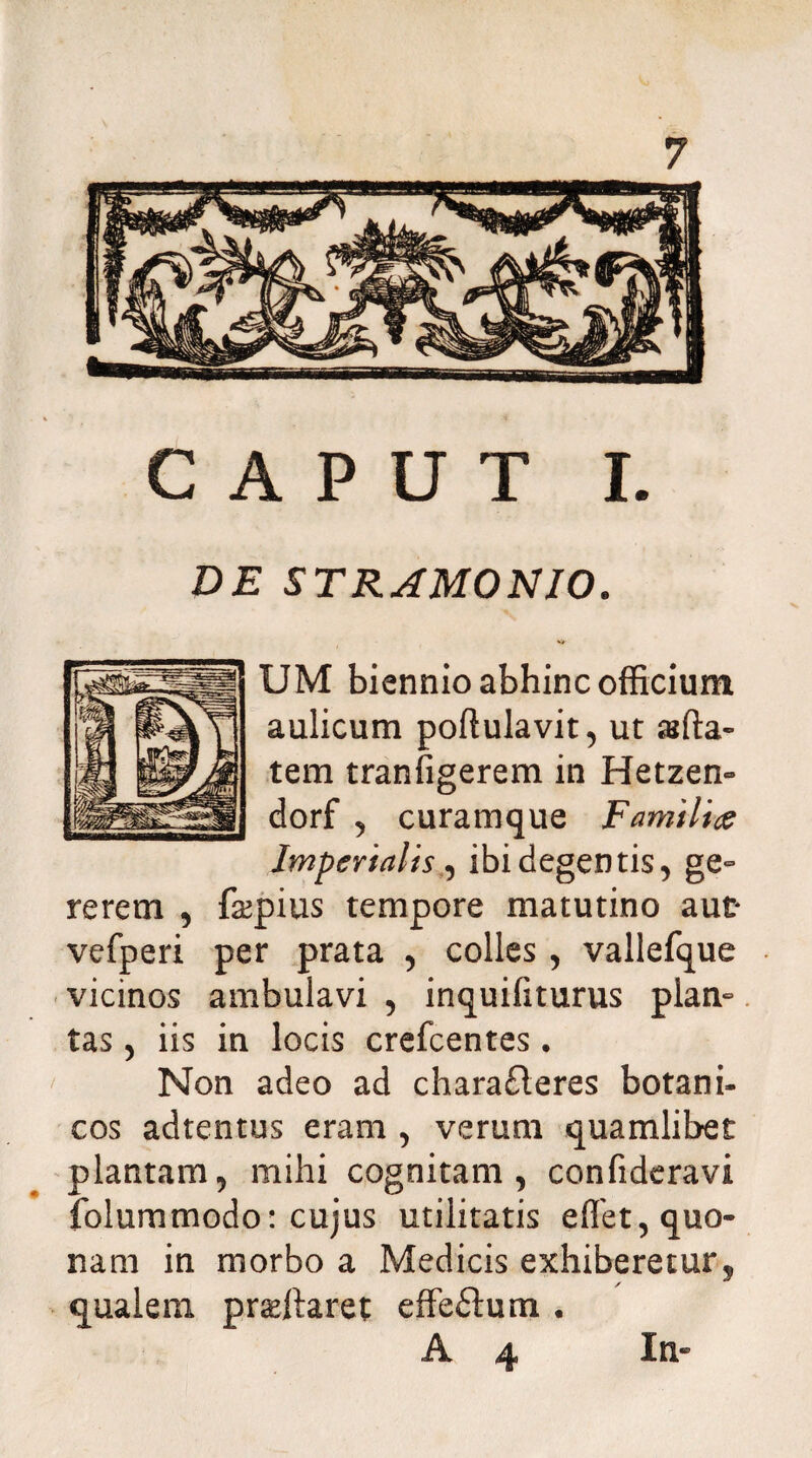 CAPUT I. DE STRAMONIO. UM biennio abhinc officium aulicum poftulavit, ut affia- tem tranfigerem in Hetzen» dorf , curamque Familiae Imperialis , ibi degentis, ge° rerem , fsepius tempore matutino aut* vefperi per prata , colles , vallefque vicinos ambulavi , inquifiturus plan¬ tas , iis in locis crefcentes. Non adeo ad chara£leres botani- cos adtentus eram , verum quamlibet plantam, mihi cognitam, confideravi folummodo: cujus utilitatis effet, quo¬ nam in morbo a Medicis exhiberetur 5 qualem praeftaret effeftum . A 4 In-