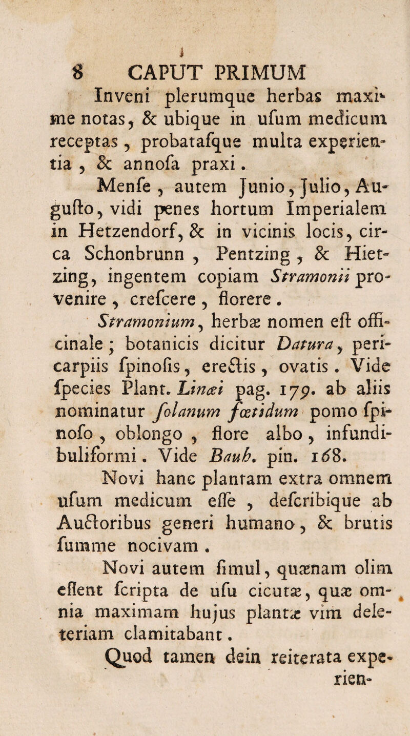 Inveni plerumque herbas maxh me notas, & ubique in ufum medicum receptas , probatafque multa experien¬ tia , & annofa praxi. Menfe , autem Junio, Julio, Au- gufto,vidi penes hortum Imperialem in Hetzendorf, & in vicinis locis, cir¬ ca Schonbrunn , Pentzing , & Hiet- zing, ingentem copiam Stramonii pro¬ venire , crefcere , florere . Str amomum5 herbas nomen eft offi- cinale j botanicis dicitur Datura, peri- carpiis fpinofis, ereftis, ovatis. Vide fpecies Piant. Linat pag. 175?. ab aliis nominatur folanum foetidum pomo fpi- nofo , oblongo , flore albo , infundi- buliformi. Vide Bauh. pin. 1^8. Novi hanc plantam extra omnem ufum medicum efle , defcribique ab Auftoribus generi humano, & brutis fumme nocivam . Novi autem fimul, quaenam olim eflent fcripta de ufu cicuta, quae om¬ nia maximam hujus planta: vim dele- teriam clamitabant. Quod tamen dein reiterata expe* rien-