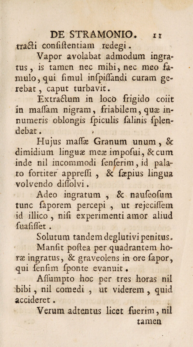 tracli confidentiam redegi. Vapor avolabat admodum ingra» tus, is tamen nec mihi, nec meo fa- mulo, qui fimul infpiflandi curam ge» rebat, caput turbavit. Extrafftum in loco frigido coiit in maffam nigram, friabilem, quas in¬ numeris oblongis fpiculis falinis fplen- debat. Hujus maffie Granum unum, & dimidium lingua? mea? impofui, &cum inde nil incommodi fenferim,id pala¬ to fortiter appreffi , & fepius lingua volvendo diffolvi. Adeo ingratum , & naufeofum tunc faporem percepi , ut rejeciffem id illico , nifi experimenti amor aliud fu a fi fiet . Solutum tandemdeglutivipenitus. Manfit poftea per quadrantem ho¬ ra? ingratus, & graveolens in ore fapor, qui fenfim fponte evanuit • Affumpto hoc per tres horas nil bibi , nil comedi , ut viderem , quid accideret. V- Verum adtentus licet fuerim, nil tamen