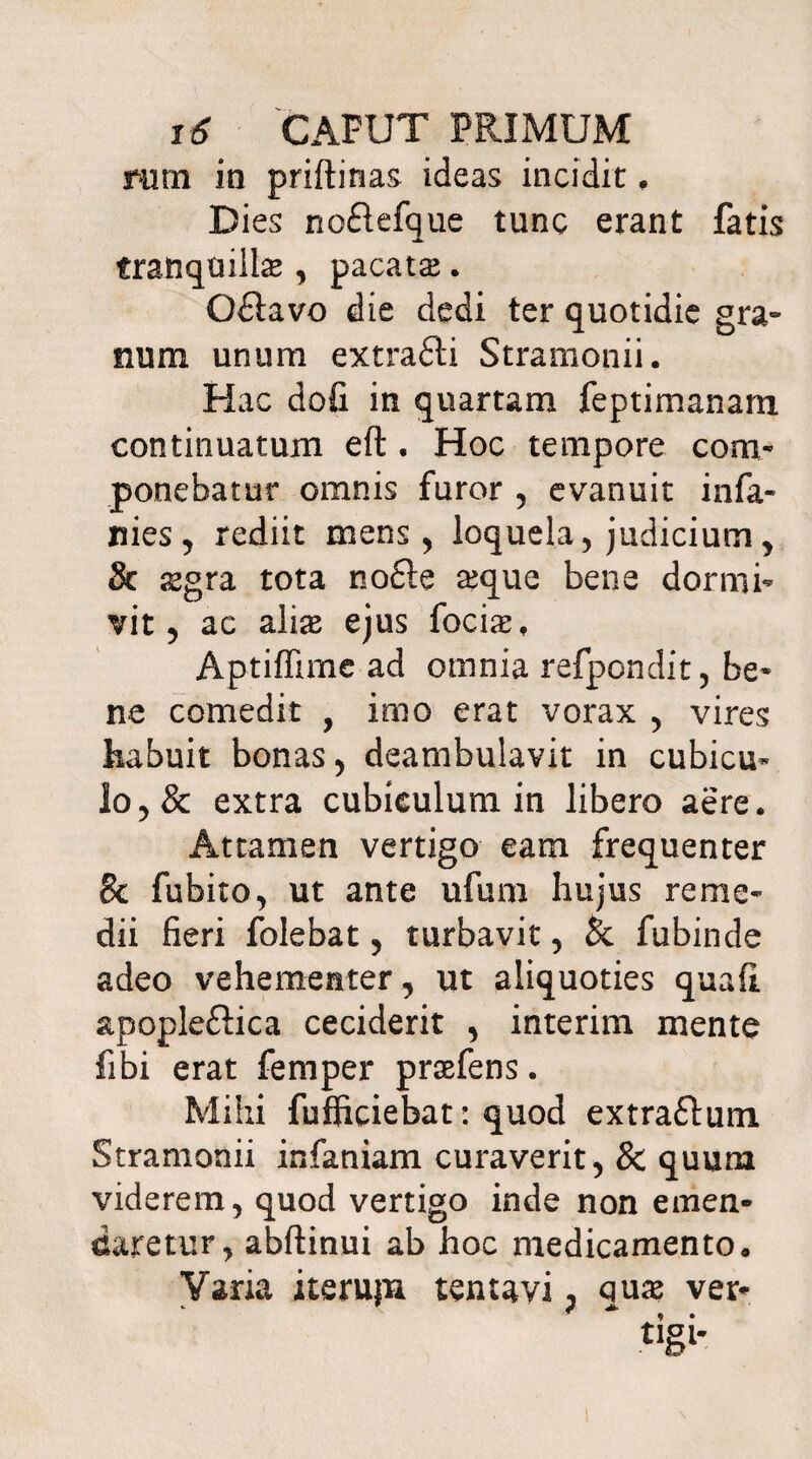 rurn io priftirias ideas incidit , Dies no£lefque tunc erant fatis tranquillae, pacatae. Odlavo die dedi ter quotidie gra¬ num unum extrafti Stramonii. Hac dofi in quartam feptimanam continuatum efl . Hoc tempore com¬ ponebatur omnis furor , evanuit infa¬ mes, rediit mens , loquela, judicium , & sgra tota no£te sque bene dormi¬ vit , ac aliae ejus focis, Aptiffime ad omnia refpondit, be¬ ne comedit , imo erat vorax , vires habuit bonas, deambulavit in cubicu¬ lo, & extra cubiculum in libero aere. Attamen vertigo eam frequenter Sc fubito, ut ante ufum hujus reme¬ dii fieri folebat, turbavit, & fubinde adeo vehementer , ut aliquoties quafi apopleftica ceciderit , interim mente fibi erat femper prsfens. Mihi fufficiebat: quod extraflum Stramonii infaniam curaverit, & quum viderem, quod vertigo inde non emen¬ daretur, abflinui ab hoc medicamento» Varia iteruju tentavi, qus ver- £Igl*