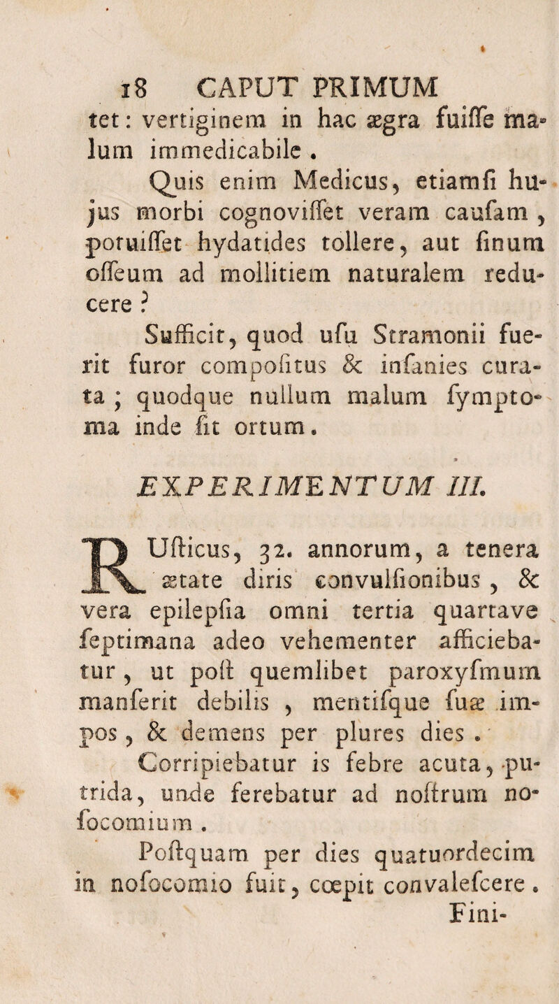 tet: vertiginem in hac sgra fuiffe ma» Ium immedicabile • Quis enim Medicus, etiamfi hu¬ jus morbi cognoviffet veram caufam , potuiffet hydatides tollere, aut finum offeum ad mollitiem naturalem redu¬ cere ? Sufficit, quod ufii Stramonii fue¬ rit furor compofitus & infanies cura¬ ta ; quodque nullum malum fympto- ma inde fit ortum. m EXPERIMENTUM III. RUfticus, 32. annorum, a tenera state diris convulfionibus , & vera epilepfia omni tertia quartave feptimana adeo vehementer afficieba¬ tur , ut poli quemlibet paroxyfmuin manferit debilis , mentifque fuse im¬ pos, & demens per plures dies. Corripiebatur is febre acuta, pu¬ trida, unde ferebatur ad noftrum no- fo comium . Poftquam per dies quatuordecim in nofocormo fuit, coepit convalefcere. Fini-