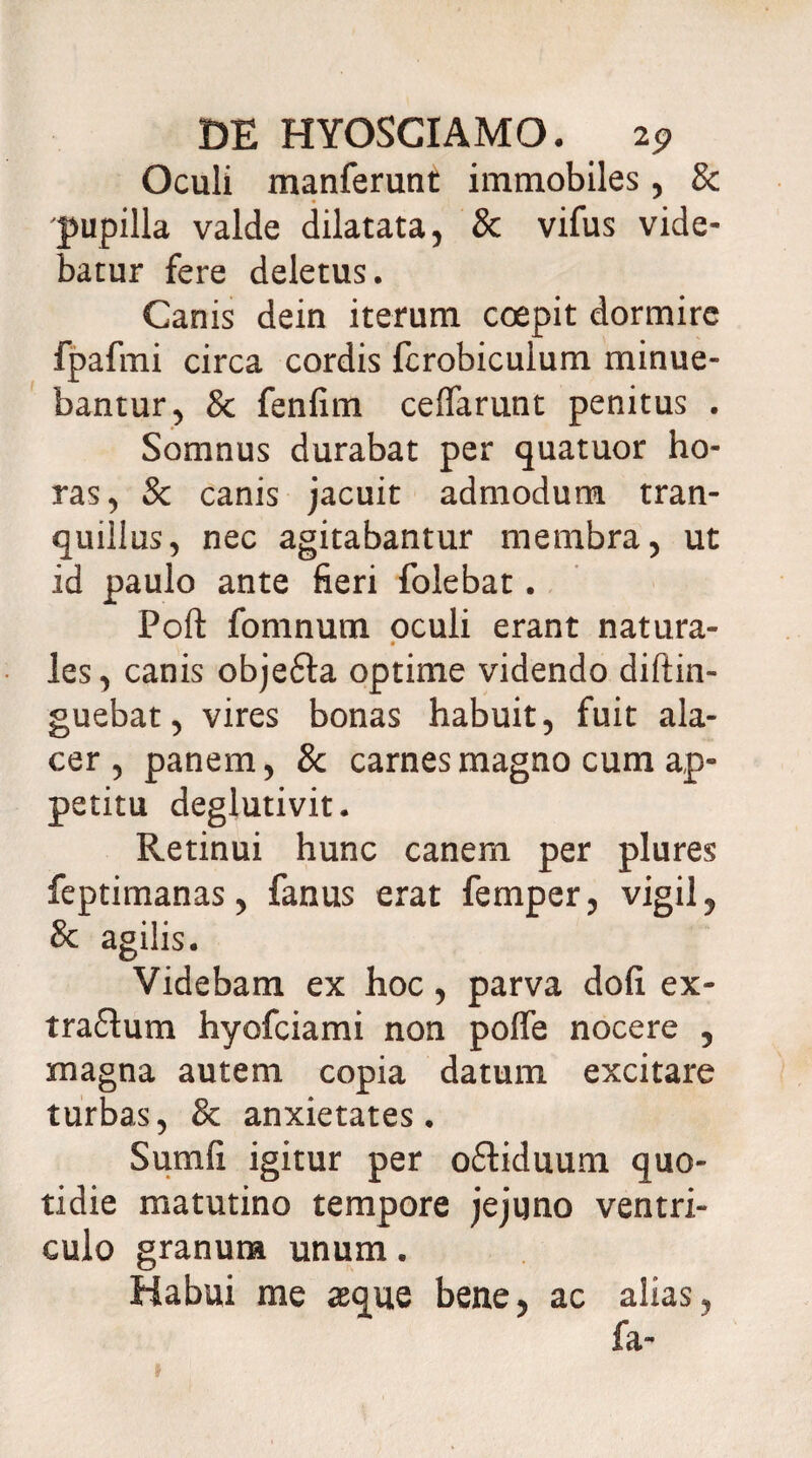 Oculi manferunt immobiles, & pupilla valde dilatata, & vifus vide¬ batur fere deletus. Canis dein iterum coepit dormire fpafmi circa cordis fcrobiculum minue¬ bantur, & fenfim ceffarunt penitus . Somnus durabat per quatuor ho¬ ras, & canis jacuit admodum tran¬ quillus, nec agitabantur membra, ut id paulo ante fieri folebat. Poft fomnum oculi erant natura- les, canis objefta optime videndo diftin- guebat, vires bonas habuit, fuit ala¬ cer, panem, & carnes magno cum ap¬ petitu deglutivit. Retinui hunc canem per plures feptimanas, fanus erat femper, vigil, St agilis. Videbam ex hoc, parva dofi ex- tra&um hyofciami non poffe nocere , magna autem copia datum excitare turbas, 8t anxietates. Sumfi igitur per oftiduum quo¬ tidie matutino tempore jejuno ventri¬ culo granum unum. Habui me #que bene, ac alias, fa- t