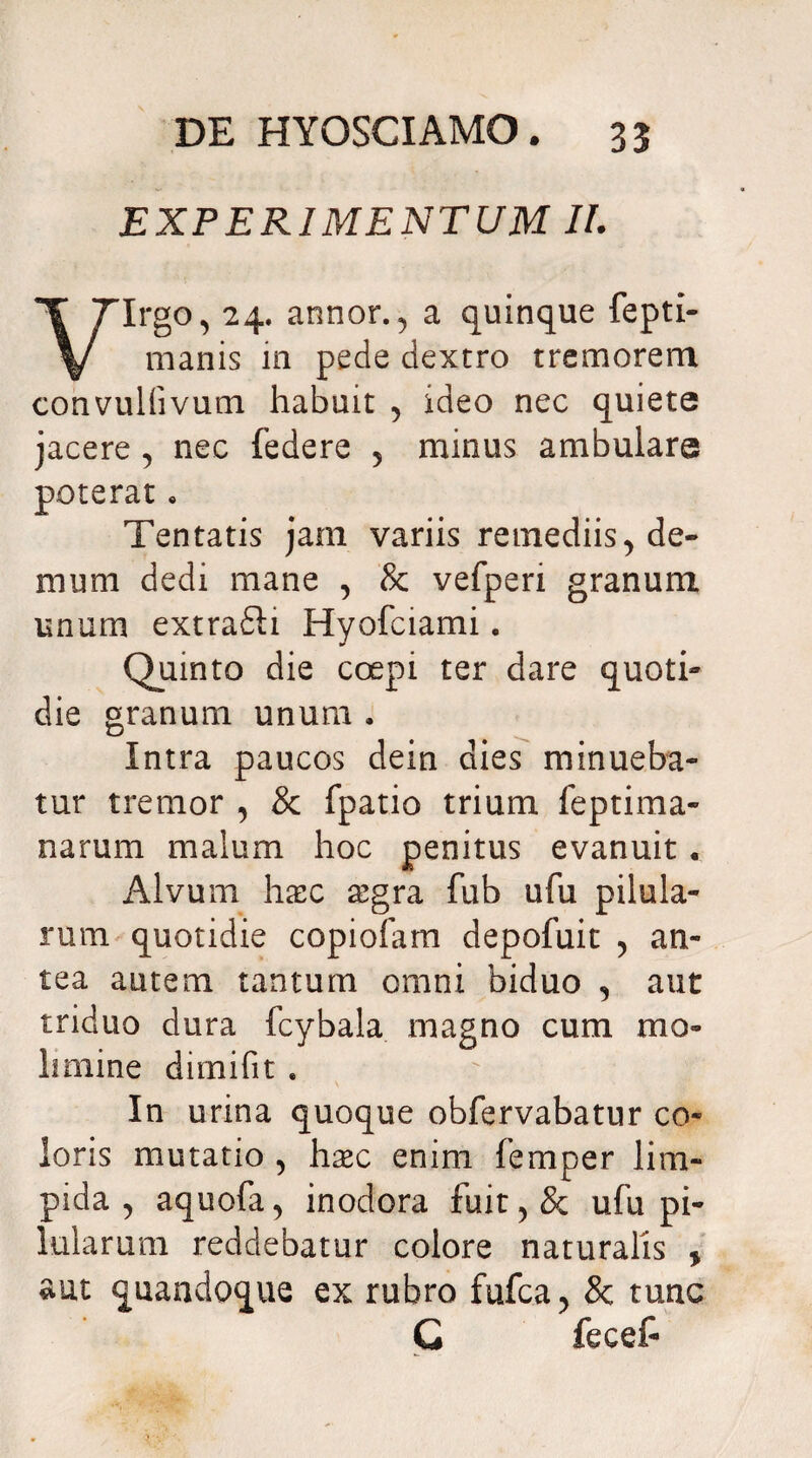 EXPERIMENTUM II. Irgo, 24. annor., a quinque fepti manis m pede dextro tremorem convullivum habuit 5 ideo nec quiete jacere, nec federe 5 minus ambulare poterat . Tentatis jam variis remediis^ de¬ mum dedi mane , & vefperi granum unum extrafti Hyofciami. Quinto die coepi ter dare quoti» die granum unum . Intra paucos dein dies minueba¬ tur tremor , & fpatio trium feptima- narum malum hoc penitus evanuit« Alvum haec £gra fub ufu pilula¬ rum quotidie copiofam depofuit , an¬ tea autem tantum omni biduo , aut triduo dura fcybala magno cum mo¬ limine dimifit . In urina quoque obfervabatur co¬ loris mutatio , hxc enim femper lim¬ pida , aquofa, inodora fuit,& ufu pi¬ lularum reddebatur colore naturalis , aut quandoque ex rubro fufca, Sc tunc G fecef-