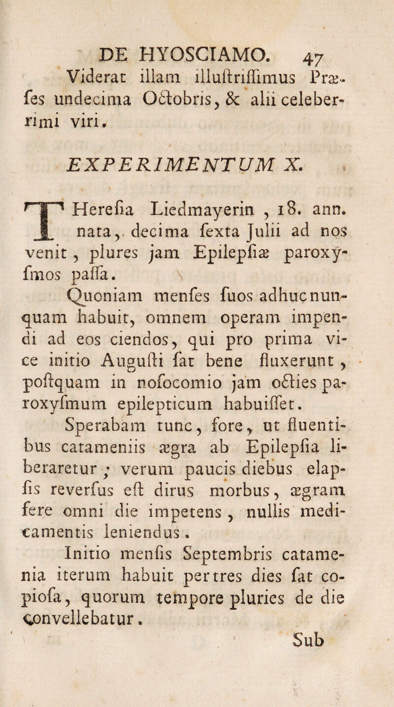 Viderat illam llluftriflimus Praj- fes undecima Ottobris>&: alii celeber¬ rimi viri* EXPERIMENTUM X. rT^ Herefia Liedmayerin , 18. ann. nata v decima fexta Julii ad nos venit , plures jam Epilepfise paroxy- fmos paffa. Quoniam menfes fuos adhuc nun¬ quam habuit, omnem operam impen¬ di ad eos ciendos , qui pro prima vi¬ ce initio Augufti fat bene fluxerunt , poftquam in nofocomio jam odties pa- roxyfmum epilepticum habuiffet. Sperabam tunc, fore* ut fluenti¬ bus catameniis #gra ab Epilepfia li¬ beraretur ; verum paucis diebus elap- fis reverfus eft dirus morbus, aegram fere omni die impetens , nullis medi¬ camentis leniendus. Initio menfis Septembris catame- nia iterum habuit per tres dies fat co- piofa 5 quorum tempore pluries de die convellebatur. Sub