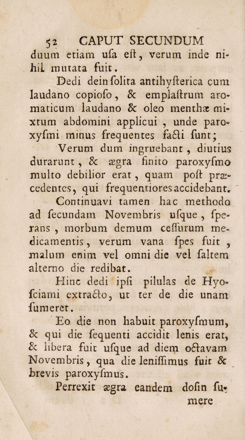 duum etiam ufa eit, verum inde ni¬ hil mutata fuit. Dedi deinfolita antihyfterica cum laudano copiofo, & emplaftrum aro¬ maticum laudano & oleo menthas mi¬ xtum abdomini applicui , unde paro- xyfmi minus frequentes fa£U funt; Verum dum ingruebant , diutius durarunt , & ogra finito paroxyfmo multo debilior erat, quam poft pro¬ cedentes, qui frequentiores accidebant. Continuavi tamen hac methodo ad fecundam Novembris ufque , fpe- rans , morbum demum cefiiirum me¬ dicamentis , verum vana fpes fuit 5 malum enim vel omni die vel faltem alterno die redibat. Hinc dedi ipfi pilulas cie Hyo- fciami extraclo, ut ter de die unam fumeret. Eo die non habuit paroxyfmum, & qui die fequenti accidit lenis erat, & libera fuit ufque ad diem oftavam Novembris, qua die leniffimus fuit & brevis paroxyfmus. Perrexit ogra eandem dofin fu» mere