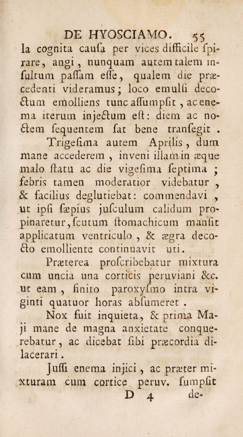 la cognita caufa per vices difficile fpi- rare, angi, nunquam autem talem in¬ fuit um paffam effe, qualem die prae¬ cedenti videramus; loco emulli deco- ftum emolliens tunc affumpfit , accne- ma iterum inje£tum eft: diem ac no¬ ctem fequentem fat bene tranfegit . Trigefima autem Aprilis , dum niane accederem , inveni iilamin aque malo ftatti ac die vigefima feptima ; febris tamen moderatior videbatur ? & facilius deglutiebat: commendavi , ut lpfi (aepius jufculum calidum pro¬ pinaretur , fcutum ftomachicum mahfit applicatum ventriculo , & agra deco¬ cto emolliente continuavit uti. Praeterea profer i bebatur mixtura cum uncia ima corticis peruviani &c. Ut eam , finito paroxyfmo intra vi- ginti quatuor horas abfumeret . Nox fuit inquieta, & prima Ma¬ ji mane de magna anxietate conque¬ rebatur , ac dicebat fi.bi praecordia di¬ lacerari . juffi enema injici, ac prater mi¬ xturam cum cortice peruv. fumpfit D 4 de-