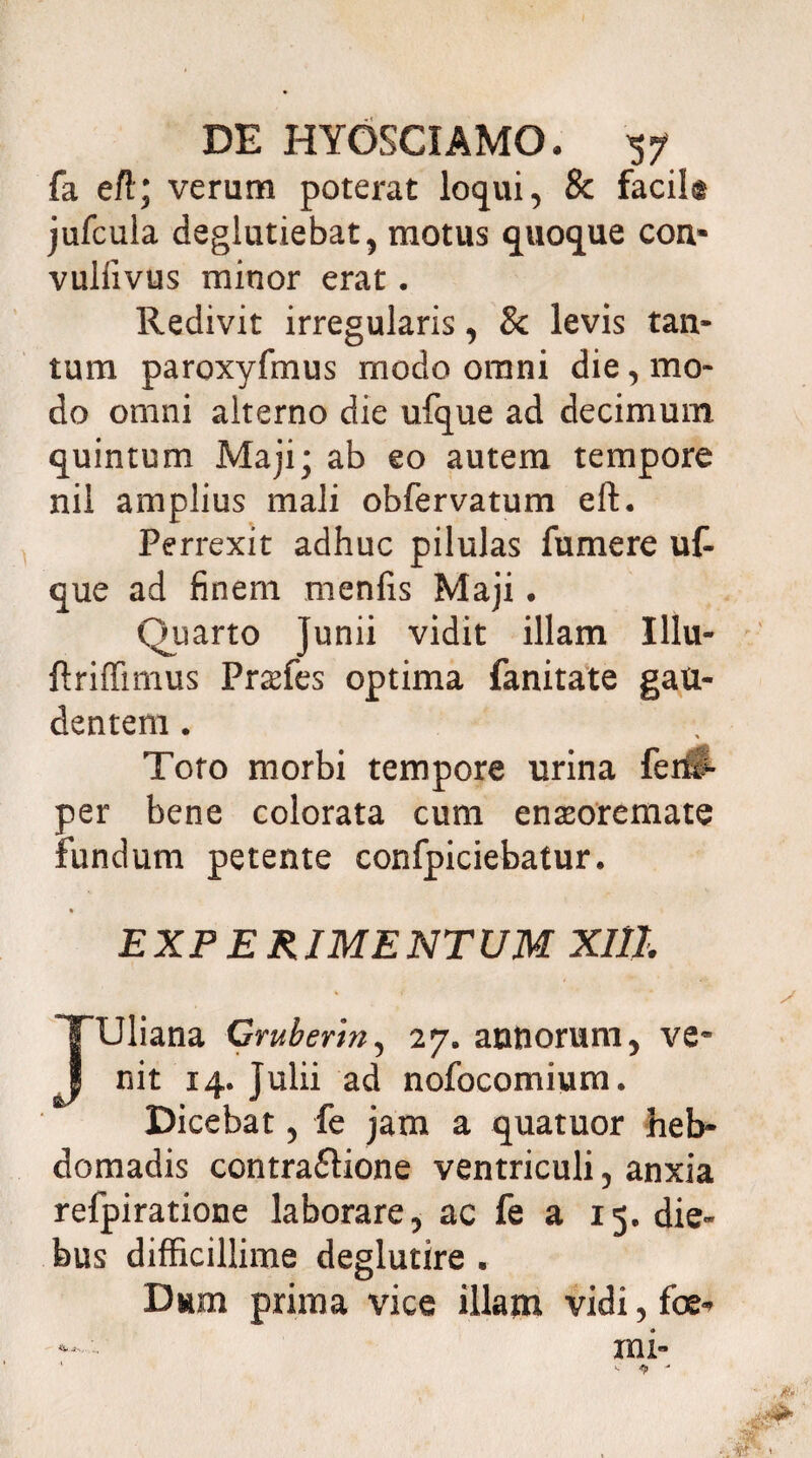 fa eft; verum poterat loqui, & facik jufcula deglutiebat, motus quoque con» vuliivus minor erat . Redivit irregularis, & levis tan¬ tum paroxyfmus modo omni die, mo¬ do omni alterno die ufque ad decimum, quintum Maji; ab eo autem tempore nil amplius mali obfervatum eft. Perrexit adhuc pilulas fumere uf¬ que ad finem menfis Maji. Quarto Junii vidit illam Illu- ftriffimus Pnefes optima fanitate gau¬ dentem . Toto morbi tempore urina fei# per bene colorata cum enseoremate fundum petente confpiciebatur. % EXPERIMENTUM XIlL JUliana Cruberm, 27. annorum, ve¬ nit 14. Julii ad nofocomium. Dicebat, fe jam a quatuor heb¬ domadis contra£lione ventriculi, anxia refpiratione laborare, ac fe a 15. die¬ bus difficillime deglutire . Dum prima vice illam vidi, foe-