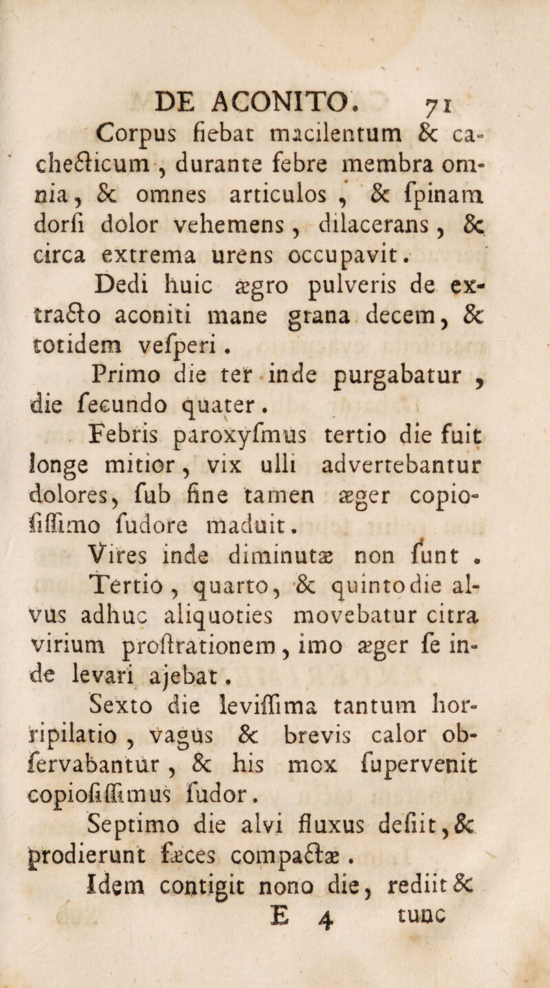 Corpus fiebat macilentum & ca« chefticum , durante febre membra om¬ nia , Sc omnes articulos , & fpinam dorfi dolor vehemens, dilacerans, 8c circa extrema urens occupavit. Dedi huic aegro pulveris de ex- tra£lo aconiti mane grana decem, & totidem vefperi. Primo die ter inde purgabatur , die fecundo quater. Febris paroxyfmus tertio die fuit longe mitior, vix ulli advertebantur dolores, fub fine tarnen aeger copio- fiflimo fudore maduit. Vires inde diminutae non funt . Tertio, quarto, & quintodie al¬ vus adhuc aliquoties movebatur citra virium proftrationem, imo aeger fe in¬ de levari ajebat. Sexto die leviffima tantum hor¬ ripilatio , vagus & brevis calor ob- fervabantur, & his mox fupervenit copiofiffimus fudor. Septimo die alvi fluxus defiit,& prodierunt feces compaftae. Idem contigit nono die, rediit & E 4 tunc