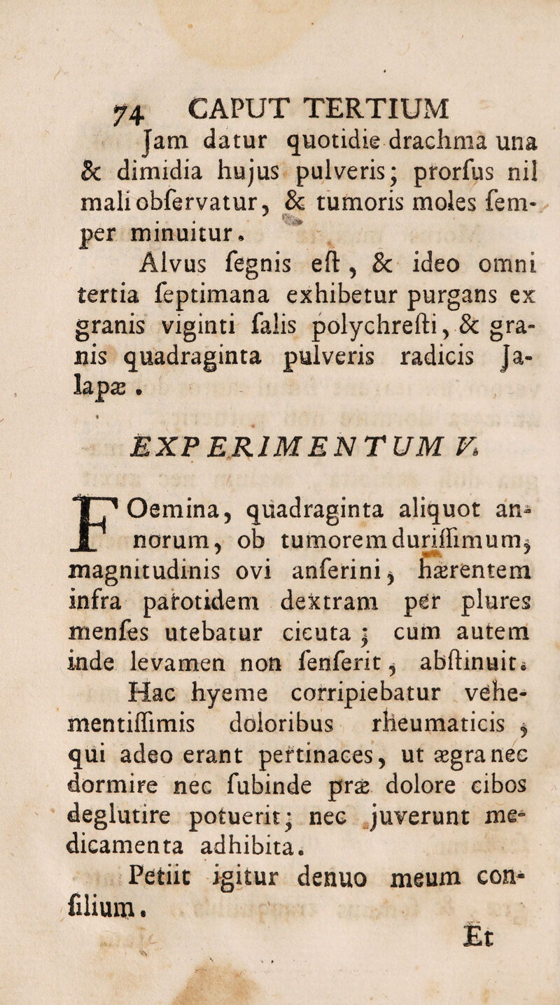 Jam datur quotidie drachma una 8c dimidia hujus pulveris; prorfus nil maliobfervatur, & tumoris moles fem- per minuitur. Alvus fegnis eft , & ideo omni tertia feptimana exhibetur purgans ex granis viginti falis polychrefti, & gra¬ nis quadraginta pulveris radicis Ja- lap& . EXPERIMENTUM Ki FOemina, quadraginta aliquot an¬ norum, ob tumorem duriffimum^ magnitudinis ovi anferini, h^rentem infra patotidem dextram per plures menfes utebatur cicuta ; cum autem inde levamen non fenferit, abftinuit* Hac hyeme corripiebatur vehe- mentiffimis doloribus rheumaticis * qui adeo erant pertinaces, ut aegra nec dormire nec fubinde prx dolore cibos deglutire potuerit; nec juverunt me» dicamenta adhibita. Petiit igitur denuo meum con- filium. Et