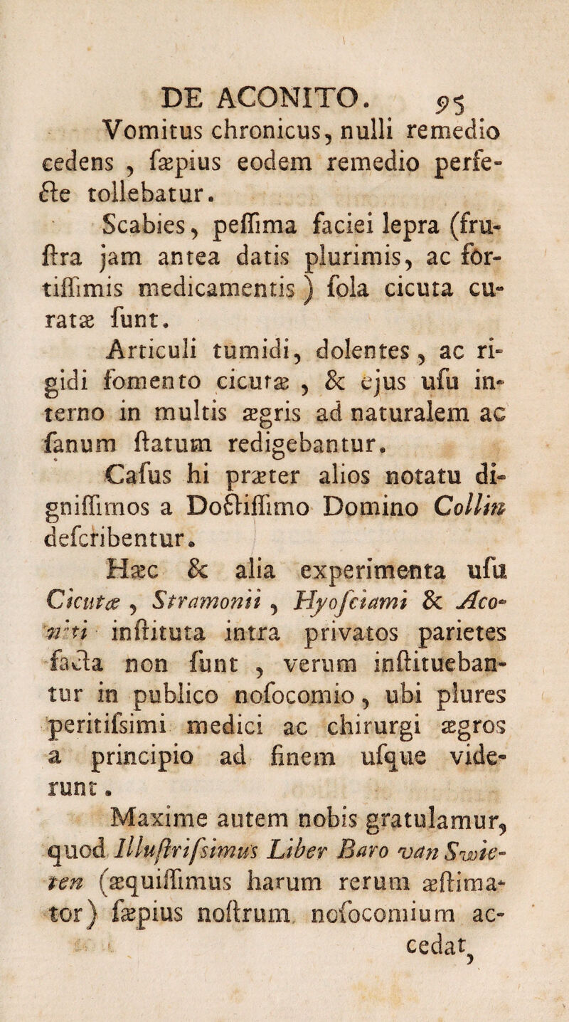 Vomitus chronicus, nulli remedio cedens , fiepius eodem remedio perfe- ftc tollebatur. Scabies, peffima faciei lepra (fru- ftra jam antea datis plurimis, ac for- tiffimis medicamentis ) fola cicuta cu- ratae funt. Articuli tumidi, dolentes, ac ri¬ gidi fomento cicuras , & ejus ufu in¬ terno in multis £gris ad naturalem ac fanum ftatum redigebantur. Cafus hi praeter alios notatu di« gniffimos a Dofliffimo Domino Collin defcribentur» Hasc & alia experimenta ufu Cicuta , Stramomi , Hyofciami & Aco- n:n inftituta intra privatos parietes facta non funt , verum inftitueban* tur in publico nofocomio, ubi plures peritifsimi medici ac chirurgi sgros a principio ad finem ufque vide¬ runt . Maxime autem nobis gratulamur, quod llluftrifsimus Liber Baro van Swie- ten (aequiffimus harum rerum as [inna¬ tor) fepius noftrum ncfoconiium ac- • cedat?