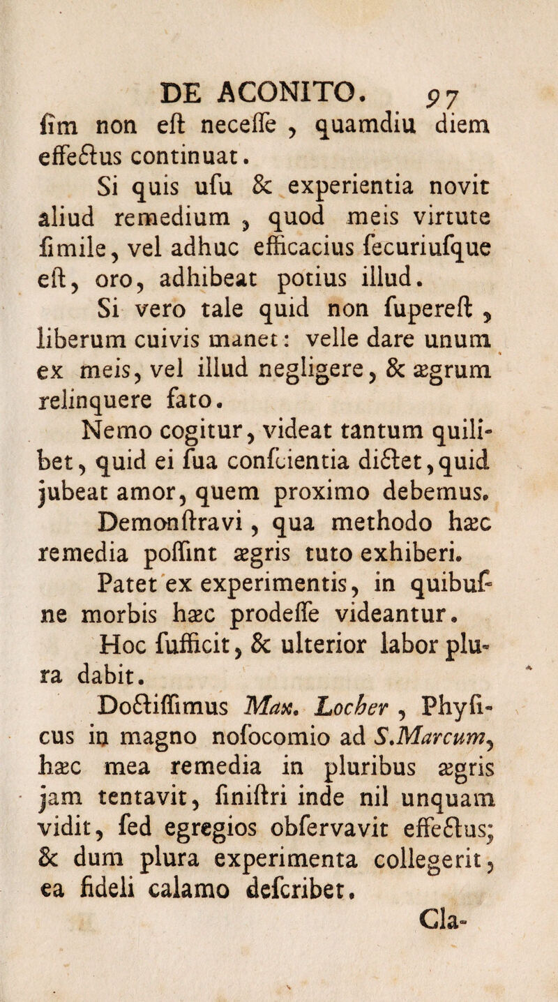 fim non eft necelTe , quamdiu diem effe&us continuat. Si quis ufu & experientia novit aliud remedium , quod meis virtute fimile, vel adhuc efficacius fecuriufque eft, oro, adhibeat potius illud. Si vero tale quid non fupereft , liberum cuivis manet: velle dare unum ex meis, vel illud negligere, & agrum relinquere fato. Nemo cogitur, videat tantum quili¬ bet, quid ei fua confidentia di£tet,quid jubeat amor, quem proximo debemus. Demonftravi, qua methodo hac remedia poffint agris tuto exhiberi. Patet ex experimentis, in quibuf ne morbis hac prodefie videantur. Hoc fufficit, & ulterior labor plu¬ ra dabit. Doftiffimus Max. Locber , Phy fi¬ cus in magno nofocomio ad S.Marcum^ hac mea remedia in pluribus agris jam tentavit, finiftri inde nil unquam vidit, fed egregios obfervavit effe£tus; & dum plura experimenta collegerit, ea fideli calamo defcribet. Cia-