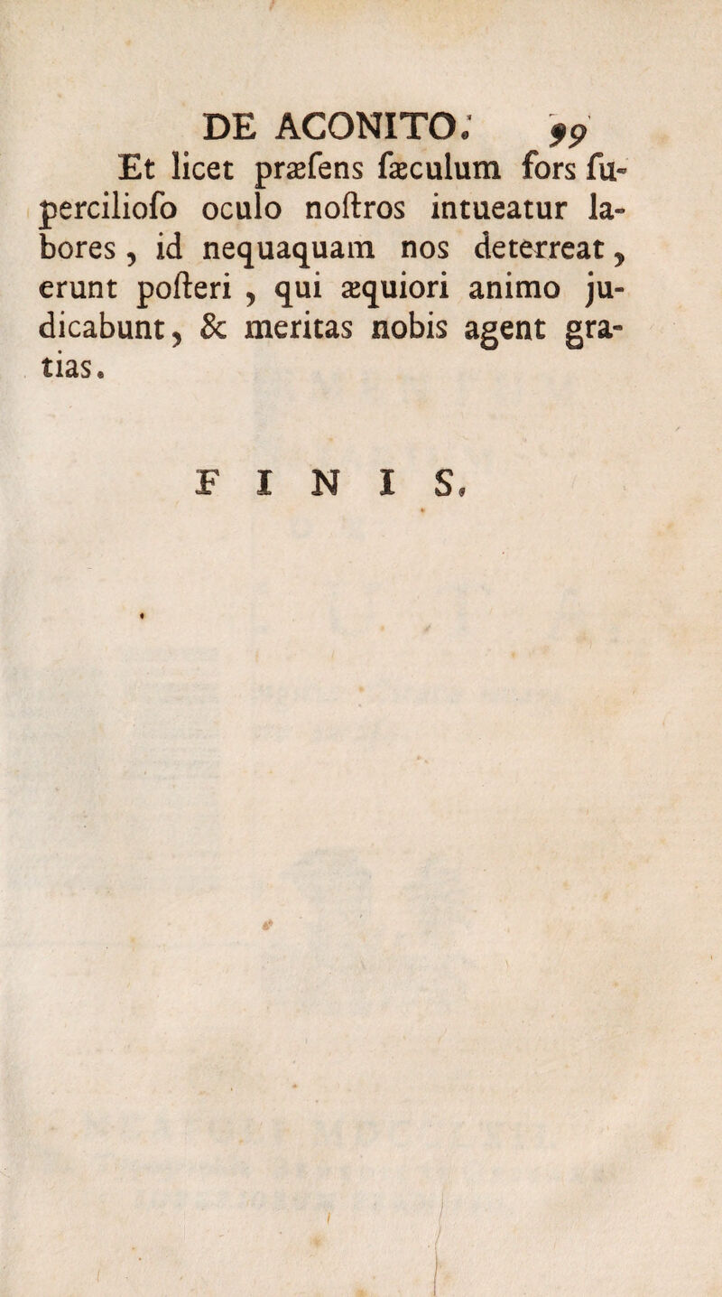 Et licet prafens faculum fors fu- perciliofo oculo noftros intueatur la¬ bores , id nequaquam nos deterreat, erunt pofteri , qui aquiori animo ju¬ dicabunt, & meritas nobis agent gra¬ tias. FINIS. % 4* I