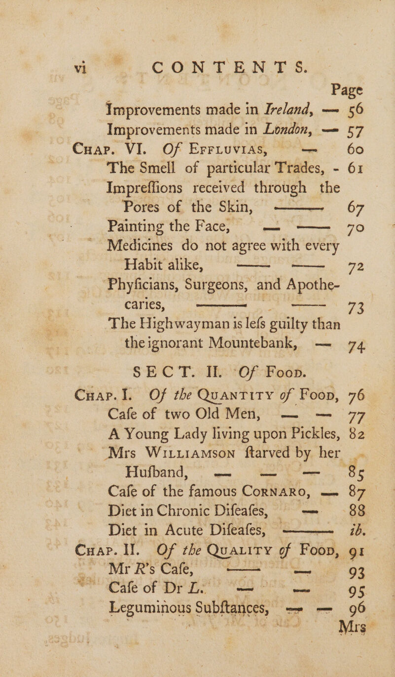 4°. CON TENT &amp;: Page Improvements made in Ireland, —~ 56 Improvements made in London, — 57 Cuap. VI. Of Erriuvias, — 60 The Smell of particular Trades, - 61 Impreffions received through the Pores of the Skin, — Painting the Face, = — Medicines do not agree with every Habit alike, Phyficians, Surgeons, and Apothe- caries, The Highwayman is lefs guilty than theignorant Mountebank, — 74 SEC T.: Th (Of-Facst. Cuap.I. Of the Quantity of Foon, 76 Cafe of two Old Men, — — 77 A Young Lady living upon Pickles, 82 _Mrs WILLIAMSON ftarved by her _. Fiuibend, w=.) Mee ee ee Cafe of the famous CornARo, en OM Diet in Chronic Difeafes, me 88 Diet in Acute Difeafes, . Cuar. I. Of the Quatity g Foon, gt Mr R’s Cafe, — a 93 “Cafe of Dr Li fae Gage 95 Leguminous Subftances, —- — 96 od 67 79 72