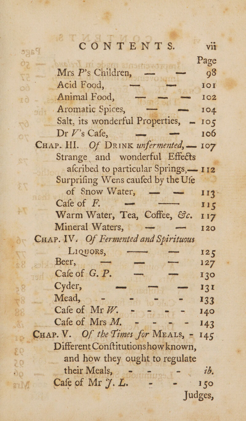 CON T EAN F Ss. -. vig oe ee ees Ae Page Mrs P’s Children, — — 98 _ Acid Food, — = 101 _ Animal Food, o— om .~ 102 _ . Aromatic Spices, = = «104. _ Salt, its wonderful Properties, - 105 Dr V's Cate... &gt;. ee _ 106 Cuap. HI. Of Drink unfermented,— 107 Strange and wonderful Effects afcribed to particular Springs,— tie Surprifing Wens caufed by the Ufe &gt; of Snow Watery “as mh 13 Cafeof Fo = Warm Water, Tea, ‘off, &amp;e. 4 17 Mineral Waters, — — 120 Cuap.1V. Of Fermented and Spirituous _ Liquors, — 125 Beer, — oe — 127 Cafeof GP. — — 130 Cyder, sone TA we 938 Mead, _ - wim &gt; 33 Cale oh MGI, ean te 140 Cale OF Wie. pm ye 14g _ Cuap. V. Of the Times fir MEALS, - 145 Different Conftitutionshowknown, __ and how they ought to ee , their Meals, | A tAte - . wb, Cafe of Mr 7. ZL. - Ve, &gt;, 180 Judges,