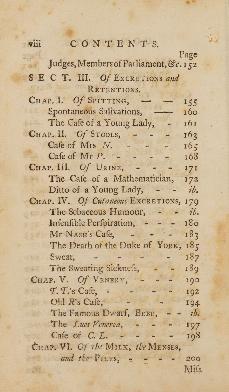 sgt | _ Page ae Judges, Membersof Parliament, &amp;c. 152 ees E C T. III. Of EXCRETIONS and RETENTIONS. Cuap. I. Of Spirrinc, —- — 158 Spontaneous Salivations, ——- 160 The Cafe of a Young Lady, - 161 ‘Cuap.ll. Of Stooirs, = - = 163 | Oafeiof Mrs7No + Se re ECaleor Ny Pores S168 Cuap. lil Of Urine, - - = 171 The Cafe of a Mathematician, 172 Ditto of a Young Lady, - - ib. Cuap. 1V. Of Cutaneous EXCRETIONS, 179 The Sebaceous Humour, - = 76. Infenfible Perfpiration, - - ~- 180 Mr Nasn'’s Cafe, - - “- 183 The Death of the Duke of Yorx, 185 Sweat, - “ ~ 187 The Sweating Bietenets)” ee 18g Gein. Ve OF Vewreys sere 190 7. teCate, = aff Sarre? Oe Old R’s Cafe? + - 194 The Famous D Dwarf, Gre o . Jf Cale eto COLE Ss es 198 CHape VIL Of the Mix, ite Mewses, | and the Piups; - = = 200