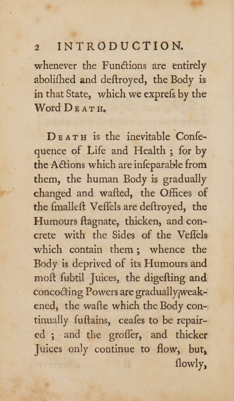 whenever the Fun¢tions are entirely abolifhed and deftroyed, the Body is in that State, which we exprefs by the Word Death, Deatu is the inevitable Confe- quence of Life and Health ; for by the Actions which are infeparable from them, the human Body is gradually changed and wafted, the Offices of the {malleft Veffels are deftroyed, the Humours ftagnate, thicken, and con- crete with the Sides of the Veflels which contain them; whence the Body is deprived of its Humours and moft fubtil Juices, the digefting and concocting Powers are graduallyjweak- ened, the wafte which the Body con- tinually fuftains, ceafes to be repair- ed ; and the groffer, and thicker Juices only continue to flow, but, flowly, _