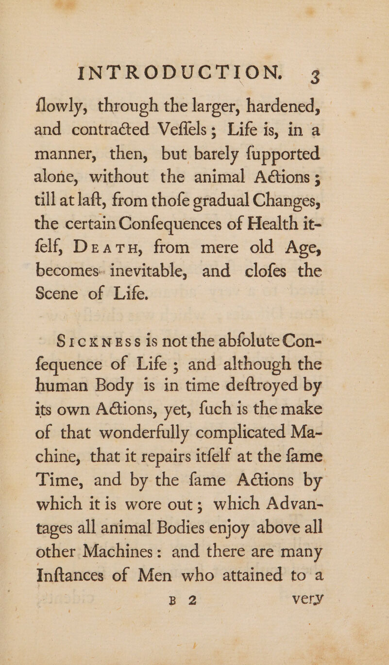 flowly, through the larger, hardened, — and contracted Veflels; Life is, in a manner, then, but barely fupported alone, without the animal Actions ; till at laft, from thofe gradual Changes, the certain Confequences of Health it- felf, De atu, from mere old Age, becomes- inevitable, and. clofes the Scene of Life. SrcKNEss is not the abfolute Con- fequence of Life ; and although the human Body is in time deftroyed by its own Adtions, yet, fuch is the make of that wonderfully complicated Ma-~ chine, that it repairs itfelf at the fame Time, and by the fame Actions by which it is wore out; which Advan- tages all animal Bodies enjoy above all other Machines: and there are many Inftances of Men who attained to a 3 | 1 oe ee very