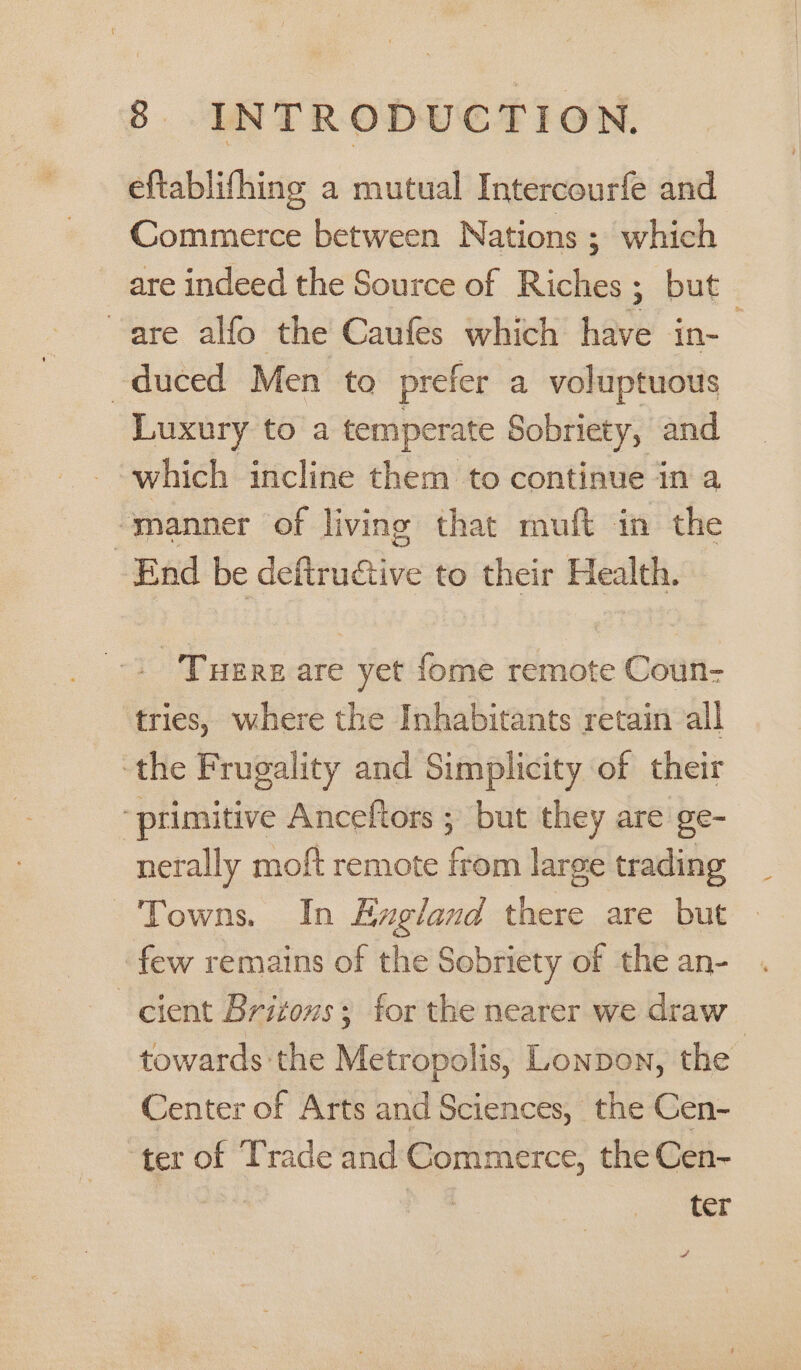 eftablifhing a mutual Intercourfe and Commerce between Nations ; which are indeed the Source of Riches; but are alfo the Caufes which have in- duced Men to prefer a voluptuous Luxury to a temperate Sobriety, and which incline them to continue in a “manner of living that muft in the End be dehrudtive to their Health. . Tuere are yet fome remote Coun- tries, where the Inhabitants retain all ‘the Frugality and Simplicity of their “primitive Anceltors ; but they are ge- nerally moft remote from large trading Towns. In Eugland there are but few remains of the Sobriety of the an- cient Brizovs; for the nearer we draw towards the Metropolis, Lonpon, the Center of Arts and Sciences, the Cen- ter of Trade and Commerce, the Cen- ter a