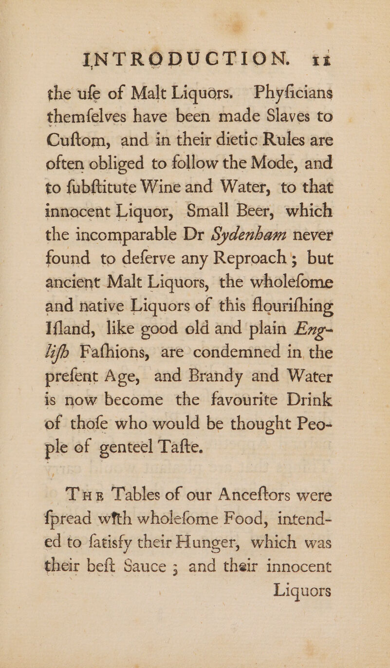 the ufe of Malt Liquors. Phyficians themfelves have been made Slaves to Cuftom, and in their dietic Rules are often obliged to follow the Mode, and to fubftitute Wine and Water, to that innocent Liquor, Small Beer, which — the incomparable Dr Sydenham never found to deferve any Reproach; but ancient Malt Liquors, the wholefome and native Liquors of this flourifhing Ifland, like good old and plain Exg- life Fathions, are condemned in, the prefent Age, and Brandy and Water is now become the favourite Drink. of thofe who would be thought Peo- ple of genteel Tatfte. Tue Tables of our Anceftors were fpread wfth wholefome Food, intend- ed to fatisfy their Hunger, which was their beft Sauce ; and their innocent Liquors