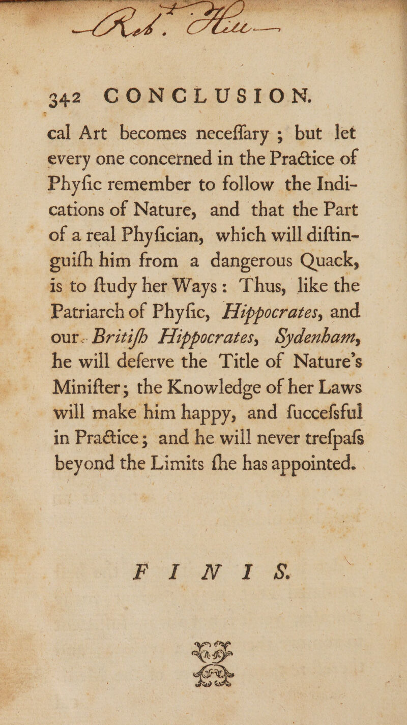 cal Art becomes neceflary ; but let every one concerned in the Pra¢tice of Phyfic remember to follow the Indi- cations of Nature, and that the Part ~ of areal Phyfician, which will diftin- guifh him from a dangerous Quack, is to ftudy her Ways: Thus, like the Patriarch of Phyfic, Hippocrates, and our. Britifh Hippocrates, Sydenham, he will deferve the Title of Nature's Minifter; the Knowledge of her Laws will make him happy, and fuccefsful in Praétice; and he will never trefpafs beyond the Limits the has appointed. _