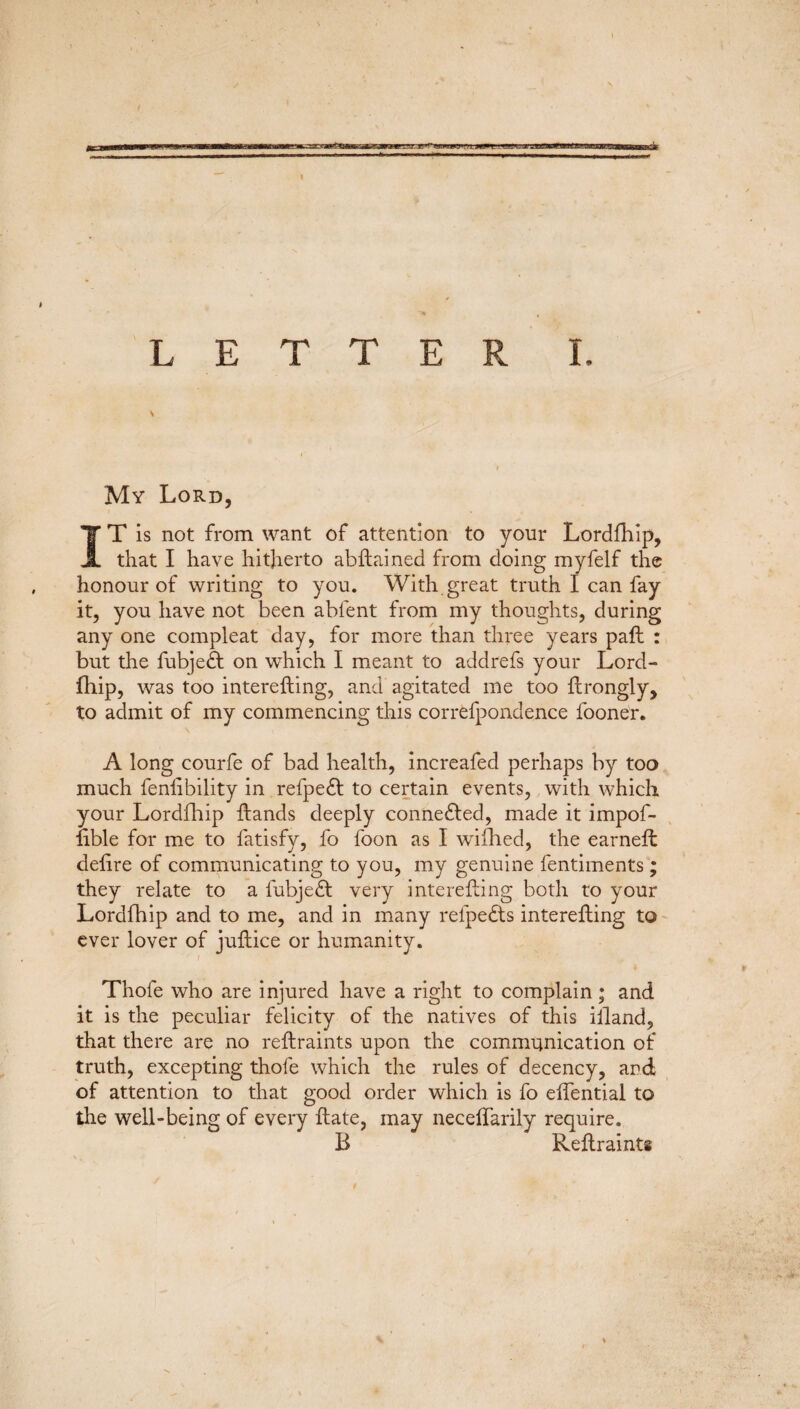 My Lord, IT is not from want of attention to your Lordfhip, that I have hitherto abftained from doing myfelf the honour of writing to you. With great truth I can fay it, you have not been abfent from my thoughts, during any one compleat day, for more than three years paft : but the fubjedt on which I meant to addrefs your Lord¬ fhip, was too interefting, and agitated me too ftrongly, to admit of my commencing this correfpondence foone'r. A long courfe of bad health, increafed perhaps by too much fenlibility in refpedt to certain events, with which your Lordfhip hands deeply connedted, made it impof- hble for me to fatisfy, fo foon as I wifhed, the earneft delire of communicating to you, my genuine fentiments; they relate to a fubjedt very interefting both to your Lordfhip and to me, and in many relpedts interefting to ever lover of juftice or humanity. i . \ Thofe who are injured have a right to complain; and it is the peculiar felicity of the natives of this iiland, that there are no reftraints upon the communication of truth, excepting thofe which the rules of decency, and of attention to that good order which is fo elfential to the well-being of every ftate, may neceftarily require. B Reftraints t