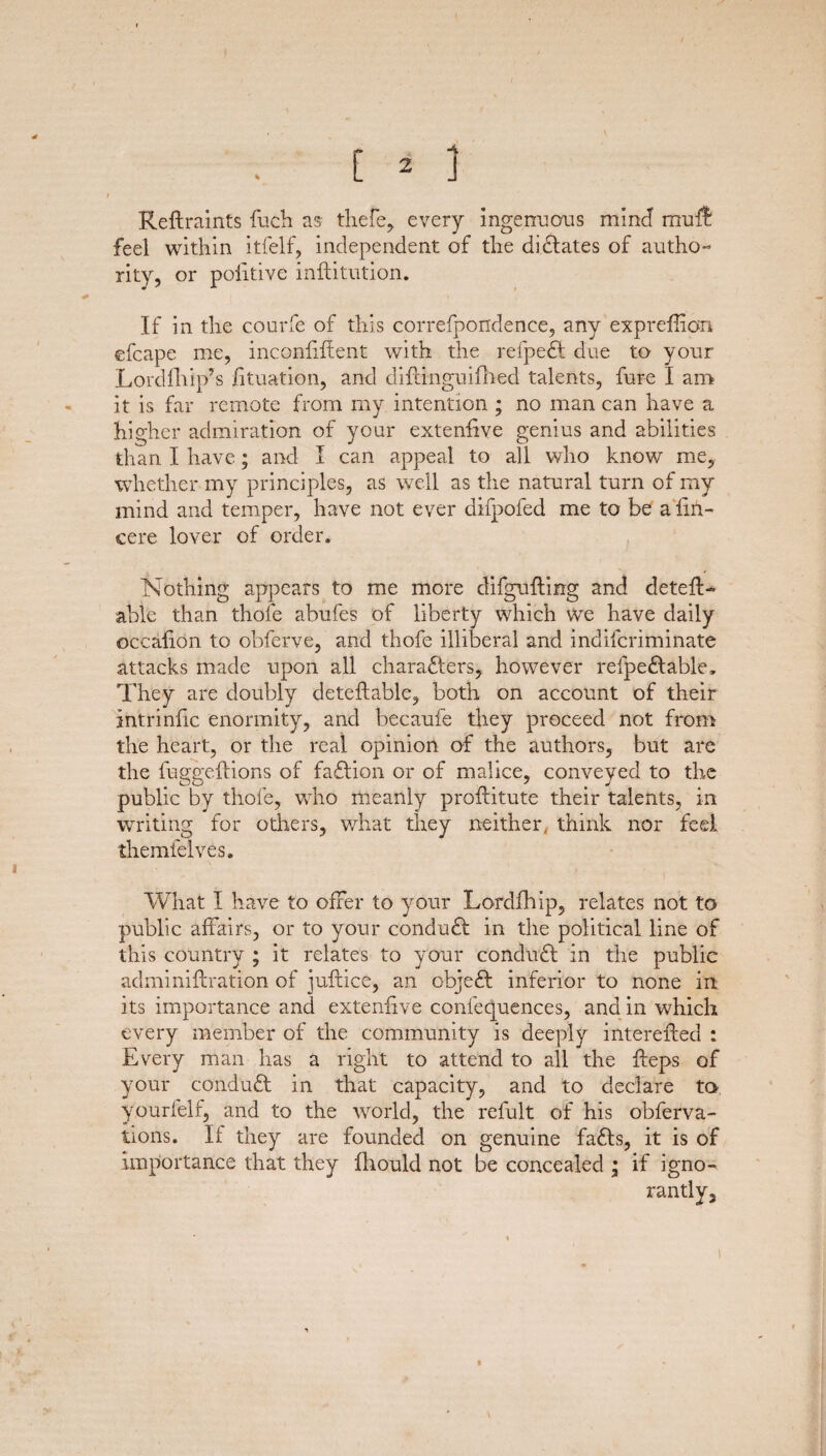 / C 2 J Refhraints fuch as thefe, every Ingenuous mind muif: feel within itfelf, independent of the dictates of autho¬ rity, or poiitive inftitution. If in the courfe of this correfpondence, any expreffion efcape me, inconfiffent with the refpeCt due to your Lordfhip’s lituation, and diftinguifhed talents, fure I am it is far remote from my intention ; no man can have a higher admiration of your extenfive genius and abilities than I have; and I can appeal to all who know me, whether my principles, as well as the natural turn of my mind and temper, have not ever difpofed me to be a fin- cere lover of order. Nothing appears to me more difgufting and detell¬ able than thole abufes of liberty which we have daily occalion to obferve, and thofe illiberal and indifcriminate attacks made upon all characters, however refpeCtable, They are doubly deteltable, both on account of their intrinfic enormity, and becaufe they proceed not from the heart, or the real opinion of the authors, but are the fuggeltions of faction or of malice, conveyed to the public by thofe, wrho meanly proftitute their talents, in writing for others, what they neither, think nor feel themfelves. What I have to offer to your Lordfhip, relates not to public affairs, or to your conduCt in the political line of this country ; it relates to your conduCt in the public adminiflration of juflice, an objeCt inferior to none in its importance and extenfive confequences, and in which every member of the community is deeply interefted : Every man has a right to attend to all the fleps of your conduft in that capacity, and to declare to yourfelf, and to the world, the refult of his obferva- tions. Il they are founded on genuine faCts, it is of importance that they fhould not be concealed ; if igno¬ rantly. i