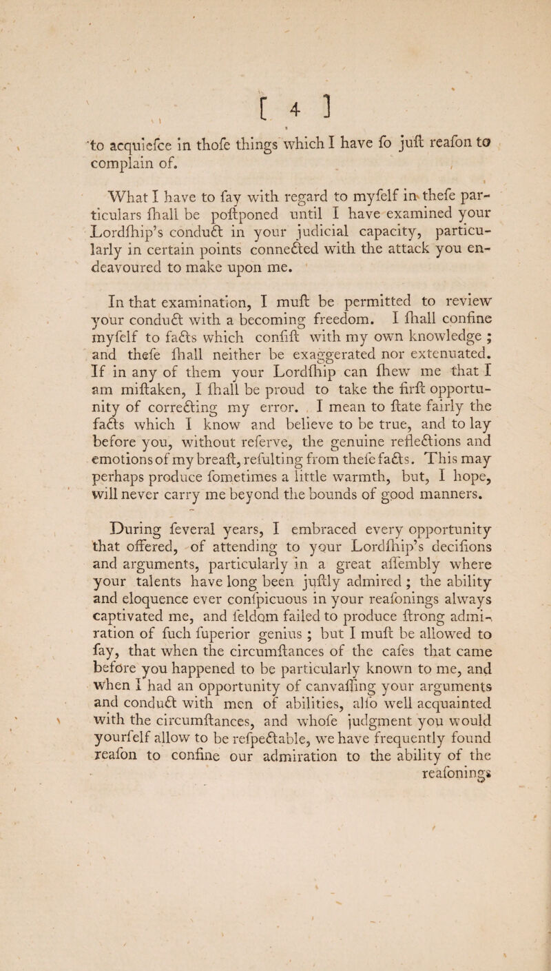 complain of. « What I have to fay with regard to myfelf in thefe par¬ ticulars fhali be poftponed until I have examined your Lordfhip’s conduct in your judicial capacity, particu¬ larly in certain points conneXed with the attack you en¬ deavoured to make upon me. In that examination, I muft be permitted to review your conduct with a becoming freedom. I fhali confine myfelf to faXs which confift with my own knowledge ; and thefe fhali neither be exaggerated nor extenuated. If in any of them your Lordfhip can fhew me that I am miftaken, I fhali be proud to take the firft opportu¬ nity of correXing my error. 1 mean to {late fairly the faXs which I know and believe to be true, and to lay before you, without referve, the genuine reflexions and emotions of my breaft, refulting from thefe faXs. This may perhaps produce fometimes a little warmth, but, I hope, will never carry me beyond the bounds of good manners. During feveral years, I embraced every opportunity that offered, of attending to your Lordfhip’s decifions and arguments, particularly in a great affembly where your talents have long been juftly admired ; the ability and eloquence ever confpicuous in your reafonings always captivated me, and leldom failed to produce ftrong admL ration of fuch fuperior genius ; but I muff be allowed to fay, that when the circumftances of the cafes that came before you happened to be particularly known to me, and when I had an opportunity of canvaffmg your arguments and conduX with men of abilities, alfo well acquainted with the circumftances, and whole judgment you would yourfelf allow to be refpeXable, we have frequently found reafon to confine our admiration to the ability of the reafonings