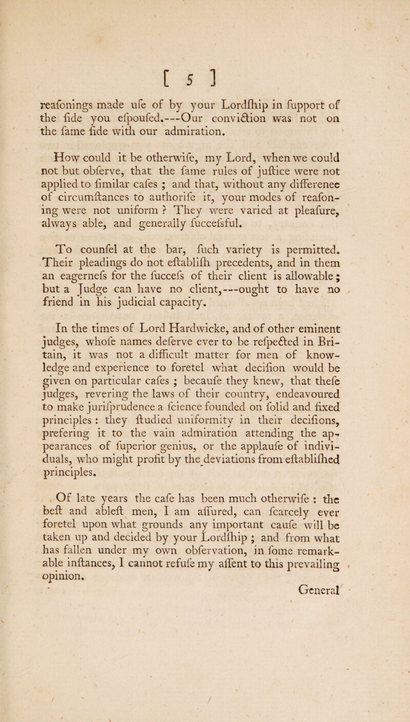 reafonings made ufe of by your Lordfhip in fupport of the fide you efpoufed.—Our conviction was not on the fame fide with our admiration. How could it be otherwife, my Lord, when we could not but obferve, that the fame rules of juftice were not applied to limilar cafes ; and that, without any difference of circumflances to authorife it, your modes of reafon- ing were not uniform ? They were varied at pleafure? always able, and generally fuccefsful. To counfel at the bar, fuch variety is permitted. Their pleadings do not eflablifh precedents, and in them an eagernefs for the luccels of their client is allowable; but a Judge can have no client,—ought to have no . friend in his judicial capacity. In the times of Lord Hardwicke, and of other eminent judges, whofe names deferve ever to be refpeCted in Bri¬ tain, it was not a difficult matter for men of know¬ ledge and experience to foretel what decifion would be given on particular cafes ; becaufe they knew, that thefe judges, revering the laws of their country, endeavoured to make jurifprudence a fcience founded on folid and fixed principles : they ftudied uniformity in their decifions, prefering it to the vain admiration attending the ap«* pearances of l'uperior genius, or the applaufe of indivi¬ duals, who might profit by the deviations from eflablifhed principles. , Of 1 ate years the cafe has been much otherwife : the befl and ableft men, I am affured, can fcarcely ever foretel upon what grounds any important caufe will be taken up and decided by your Lordfhip ; and from what has fallen under my own obfervation, in fome remark¬ able inflances, 1 cannot refufe my affent to this prevailing opinion. General *