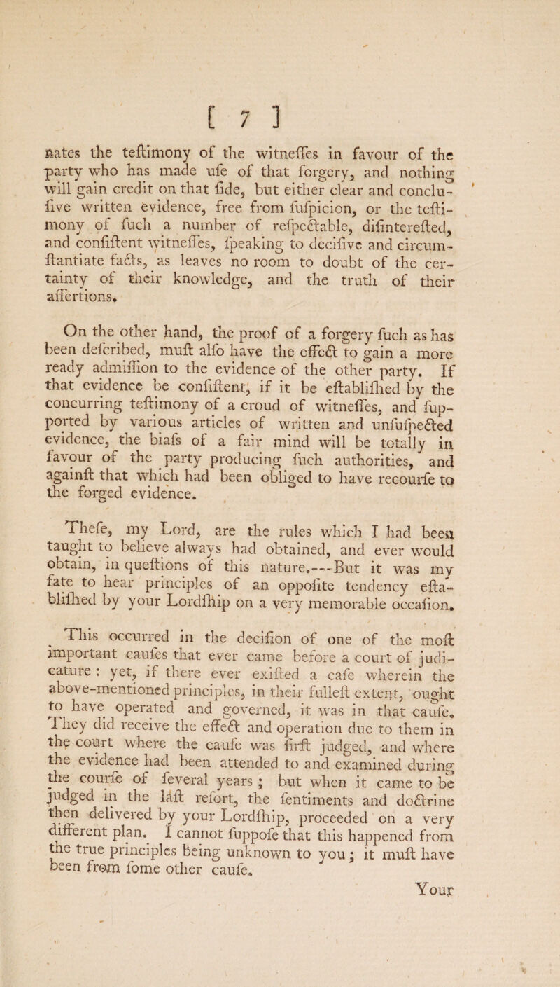 Hates the testimony of the witneftes in favour of the party who has made ufe of that forgery, and nothing will gain credit on that fide, but either dear and conclu- five written evidence, free from fufpicion, or the tefti- mony of fuch a number of refpectable, diftnterefted, and confiftent witneffes, fpeaking to deciiive and circum- If anti ate fads, as leaves no room to doubt of the cer¬ tainty of their knowledge, and the truth of their aftertions. On the other hand, the proof of a forgery fuch as has been defcribed, muft alfo have the effed to gain a more ready admiffion to the evidence of the other party. If that evidence be confiftent, if it be eftablifhed by the concurring teftimony of a croud of witneftes, and fup- ported by various articles of written and unfufpe&ed evidence, the biafs of a fair mind will be totally in favour of the party producing fuch authorities, and agamft that which had been obliged to have recourfe to the forged evidence. i hefe, my Lord, are the rules which I had been taught lO believe always had obtained, and ever would obtain, in queftions of this nature.—But it was my fate to hear principles of an oppolite tendency efta¬ blifhed by your Lordfhip on a very memorable occafion. This occurred in the decifion of one of the moft important caufes that ever came before a court of judi¬ cature : yet, if there ever exifted a cafe wherein the above-mentioned principles, in their fulleft extent, ought t° have operated and governed, it was in that caufe. They did receive the effect and operation due to them in the court where the caufe was firft judged, and where the evidence had been attended to and examined during the courfe of feveral years; but when it came to be judged in the raft retort, the lentiments and doblrine then delivered by your Lordfhip, proceeded on a very different plan.. 1 cannot fuppofe that this happened from the true principles being unknown to you, it muft have been from feme other caufe. Your