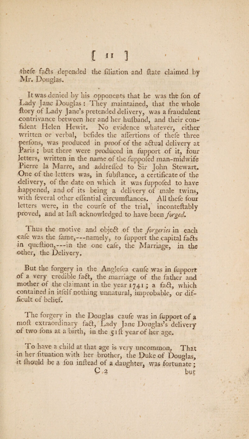 thefe faffs depended the filiation and flate claimed by Mr. Douglas. O i It was denied by his opponents that he was the fon of Lady jane Douglas : They maintained, that the whole ilory of Lady Jane’s pretended delivery, was a fraudulent contrivance between her and her hufiband, and their con¬ fident Helen Hewit. No evidence whatever, either written or verbal, befides the afiertions of thefe three perfons, was produced in proof of the actual delivery at Paris; but there were produced in fupport of it, four letters, written in the name of the fuppofed man-midwife Pierre la Marre, and addrefied to Sir John Stewart. One of the letters was, in fubftance, a certificate of the delivery, of the date on which it was fuppofed to have happened, and of its being a delivery of male twins, with feveral other effential circumftances. All thefe four letters were, in the courfe of the trial, inconteftably proved, and at bail acknowledged to have been forged. Thus the motive and object of the forgeries in each cafe was the fame,—namely, to fupport the capital faffs in queftion,—in the one cafe, the Marriage, in the other, the Delivery. But the forgery in the Anglefea caufe was in fupport of a very credible faff, the marriage of the father and mother of the claimant in the year 1741 ; a faff, which contained in itfelf nothing unnatural, improbable, or dif¬ ficult of belief. The forgery in the Douglas caufe was in fupport of a moft extraordinary faff, Lady Jane Douglas’s delivery of two fons at a birth, in the 51 ft year of her age. To have a child at that age is very uncommon. That in her fituation with her brother, the Duke of Douglas, it fhould be a fon inftead of a daughter, was fortunate; Q 2 but v