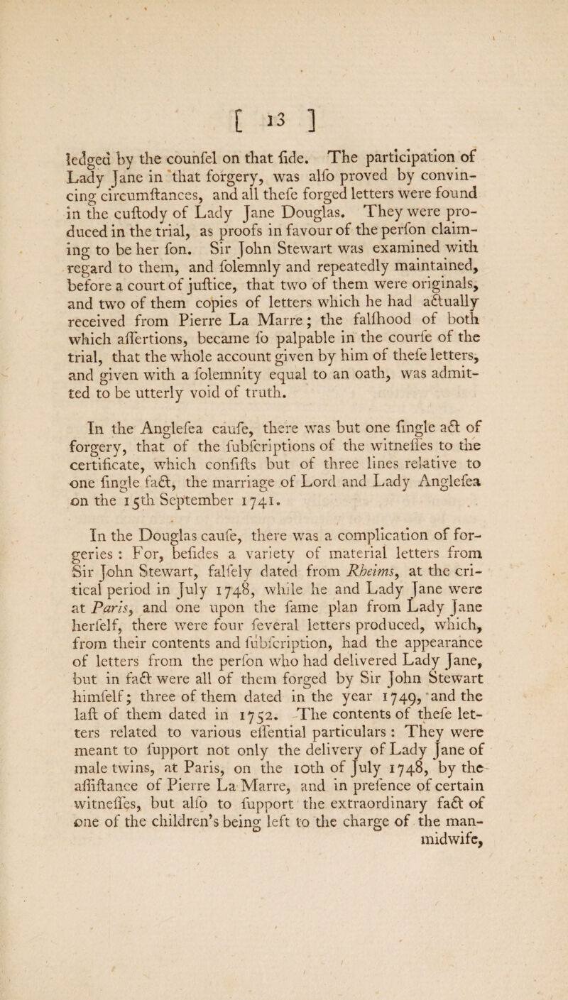 \ [ 13 ] ledged by the counfel on that fide. The participation of Lady Jane in that forgery, was alfo proved by convin¬ cing circumftances, and ail thefe forged letters were found in the cuftody of Lady Jane Douglas. They were pro¬ duced in the trial, as proofs in favour of the perlon claim¬ ing to be her fon. Sir John Stewart was examined with regard to them, and folemnly and repeatedly maintained, before a court of juftice, that two of them were originals, and two of them copies of letters which he had actually received from Pierre La Marre; the falfhood of both which affertions, became fo palpable in the courle of the trial, that the whole account given by him of theie letters, and given with a folemnity equal to an oath, was admit¬ ted to be utterly void of truth. In the Anglefea caufe, there was but one {ingle a£l of forgery, that of the fubfcriptions of the witnefies to the certificate, which confifts but of three lines relative to one fingle fa£t, the marriage ot Lord and Lady Anglefea on the 15th September 1741. In the Douglas caufe, there was a complication of for¬ geries : For, befides a variety of material letters from Sir John Stewart, falfely dated from Rheims, at the cri¬ tical period in July 1748, while he and Lady Jane were at Paris, and one upon the fame plan from Lady Jane herlelf, there were four feveral letters produced, which, from their contents and fubfcription, had the appearance of letters from the perfon who had delivered Lady Jane, but in fa£I were all of them forged by Sir John Stewart himlelf; three of them dated in the year 1749,'and the lafi: of them dated in 1752. The contents of thefe let¬ ters related to various ellential particulars: They were meant to lupport not only the delivery of Lady jane of male twins, at Paris, on the 10th of July 1748, by the afiiftance of Pierre La Marre, and in prefence of certain witnefies, but alfo to fupport the extraordinary fa£I of one of the children’s being left to the charge of the man- midwife,