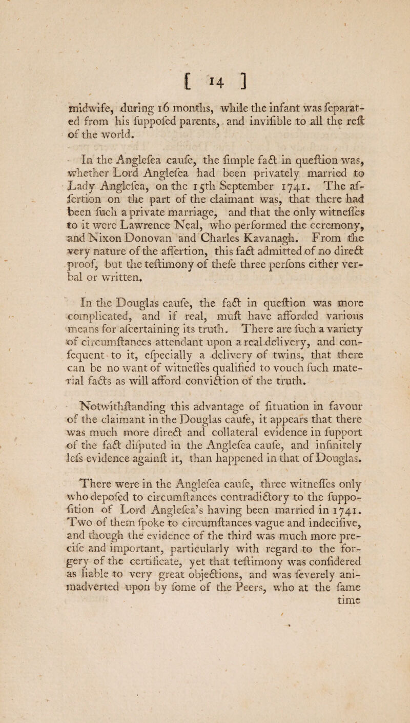 ( 14 ] midwife, during 16 months, while the infant was feparat- ed from his fuppoled parents, and invilible to all the reft of the world. In the Anglefea caufe, the fimple fadl in queftion was, whether Lord Anglefea had been privately married to Lady Anglefea, on the 15th September 1741. The af- fertion on the part of the claimant was, that there had been fuch a private marriage, and that the only witneffes to it were Lawrence Neal, who performed the ceremony, and Nixon Donovan and Charles Kavanagh. From the very nature of the affertion, this fadt admitted of no diredt proof, but the teftimony of thefe three perfons either ver¬ bal or written. In the Douglas caufe, the fadl in question was more complicated, and if real, muft have afforded various means for afcertaining its truth. There are fuch a variety of circumftanees attendant upon a real delivery, and con- fequent to it, efpecially a delivery of twins, that there can be no want of witneffes qualified to vouch fuch mate¬ rial fadts as will afford convidtion of the truth. Notwithstanding this advantage of Situation in favour of the claimant in the Douglas caufe, it appears that there was much more diredl and collateral evidence in fupport of the fadt difputed in the Anglefea caufe, and infinitely lels evidence againft it, than happened in that of Douglas. There were in the Anglefea caufe, three witneffes only who depofed to circumftanees contradidlory to the fuppo- fttion of Lord Anglefea’s having been married in 1741. Two of them fpoke to circumftanees vague and indecifive, and though the evidence of the third was much more pre- cife and important, particularly with regard to the for¬ gery of the certificate, yet that teftimony was confidered as liable to very great objedlions, and was feverely ani¬ madverted upon by feme of the Peers, who at the fame time /