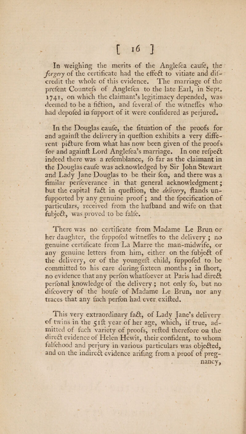 [ >6 ] In weighing the merits of the Anglefea caufe, the forgery of the certificate had the effe£l to vitiate and dil~— credit the whole of this evidence. The marriage of the prefent Countefs of Anglefea to the late Earl, in Sept. 1741, on which the claimant’s legitimacy depended, was deemed to be a fiction, and feveral of the witneffes who had depofed in fupport of it were confidered as perjured. In the Douglas caufe, the fituation of the proofs for and againfl the delivery in queftion exhibits a very diffe¬ rent pidlure from what has now been given of the proofs for and againfl Lord Anglefea’s marriage. In one refpeft indeed there was a refemblance, fo far as the claimant in the Douglas caufe was acknowledged by Sir John Stewart and Lady Jane Douglas to be their fon, and there was a iimilar perleverance in that general acknowledgment; but the capital faft in queftion, the delivery, ftands un¬ supported by any genuine proof; and the Specification of particulars, received from the hufband and wife on that fubjefl, was proved to be falfe. There was no certificate from Madame Le Brun or her daughter, the fuppofed witneffes to the delivery ; no genuine certificate from La Marre the man-midwife, or any genuine letters from him, either on the fubjeft of the delivery, or of the youngeft child, fuppofed to be committed to his care during Sixteen months; in Short, no evidence that any perfon whatsoever at Paris had direct perfonal knowledge of the delivery ; not only fo, but no difeovery of the houfe of Madame Le Brun, nor any traces that any Such perfon had ever exifted. This very extraordinary fa£l, of Lady jane’s delivery of twins in the 51ft year of her age, which, if true, ad¬ mitted of fuch variety of proofs, refted therefore on the dire£l evidence of Helen Hewit, their confident, to whom falfehood and perjury in various particulars was objedled, and on the indirect evidence arifing from a proof of preg¬ nancy,
