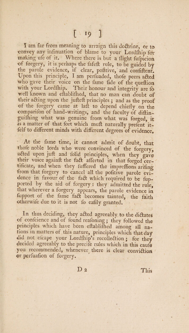 [ !9 ] I am far from meaning to arraign this doftrine, or to convey any infinuation of blame to your Lordfhip for making ufe of it. Where there is but a flight fufpicion of forgery, it is perhaps the fafeft rule, to be guided by the parole evidence, if clear, pofitive, and confiftent. Upon this principle, I am perfuaded, thofe peers afted who gave their voice on the fame fide of the queftion with your Lordfhip. Their honour and integrity are lb well known and eftablifhed, that no man can doubt of their afting upon the jufteft principles ; and as the proof of the forgery came at laft to depend chiefly on the comparifon of hand-writings, and the faculty of diftin- guilhing what was genuine from what was forged, it is a matter of that fort which mull naturally prefent it- felf to different minds with different degrees of evidence. At the fame time, it cannot admit of doubt, that thofe noble lords who were convinced of the forgery, afted upon juft and folid principles, when they gave their voice againft the faft afferted in that forged Cer¬ tificate, and when they buffered the imprefiions arifing from that forgery to cancel all the pofitive parole evi¬ dence in favour of the fa ft which required to be fup- ported by the aid of forgery : they admitted the rule, that wherever a forgery appears, the parole evidence in fupport of the fame faft becomes tainted, the faith otherwife due to it is not fo eafily granted. In thus deciding, they afted agreeably to the diftates of confidence and of found reafoning; they followed the principles which have been eftablifhed among all na¬ tions in matters of this nature, principles which that day did not efcape your Lordfhip’s recolleftion ; for they decided agreeably to the precife rules which in this caule you recommended, whenever there is clear conviftion ^>r perfuafion of forgery. This