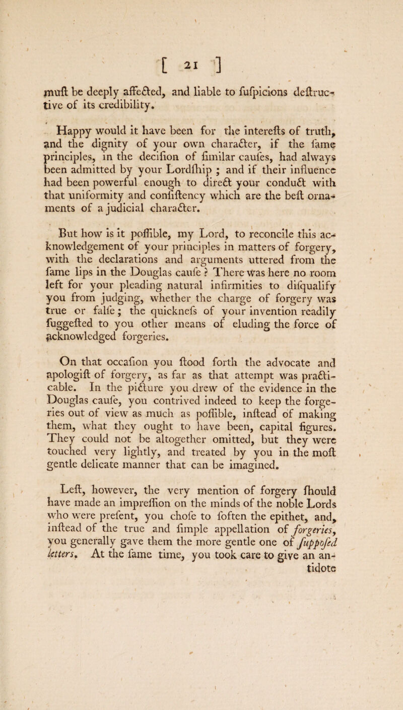 \ [21 ] mull be deeply affeCted, and liable to fufpicions deftruc- live of its credibility. ♦ v Happy would it have been for the interelts of truth, and the dignity of your own character, if the lame principles, in the decifion of fimilar caules, had always been admitted by your Lordfhip ; and if their influence had been powerful enough to direCt your conduct with that uniformity and conliflency which are the bell orna¬ ments of a judicial character. But how is it poflible, my Lord, to reconcile this ac¬ knowledgement of your principles in matters of forgery, with the declarations and arguments uttered from the fame lips in the Douglas caufe ? There was here no room left for your pleading natural infirmities to difqualify you from judging, whether the charge of forgery was true or falfe; the quicknefs of your invention readily fuggefled to you other means of eluding the force of acknowledged forgeries. On that occafion you flood forth the advocate and apologift of forgery, as far as that attempt was practi¬ cable. In the piClure you drew of the evidence in the Douglas caule, you contrived indeed to keep the forge¬ ries out of view as much as poffible, inftead of making them, what they ought to have been, capital figures. They could not be altogether omitted, but they were touched very lightly, and treated by you in the molt gentle delicate manner that can be imagined. Left, however, the very mention of forgery fhould have made an impreihon on the minds of the noble Lords who were prefent, you chofe to foften the epithet, and, inftead of the true and fimple appellation of forgeries, you generally gave them the more gentle one of fuppofed litters*. At the fame time, you took care to give an an¬ tidote