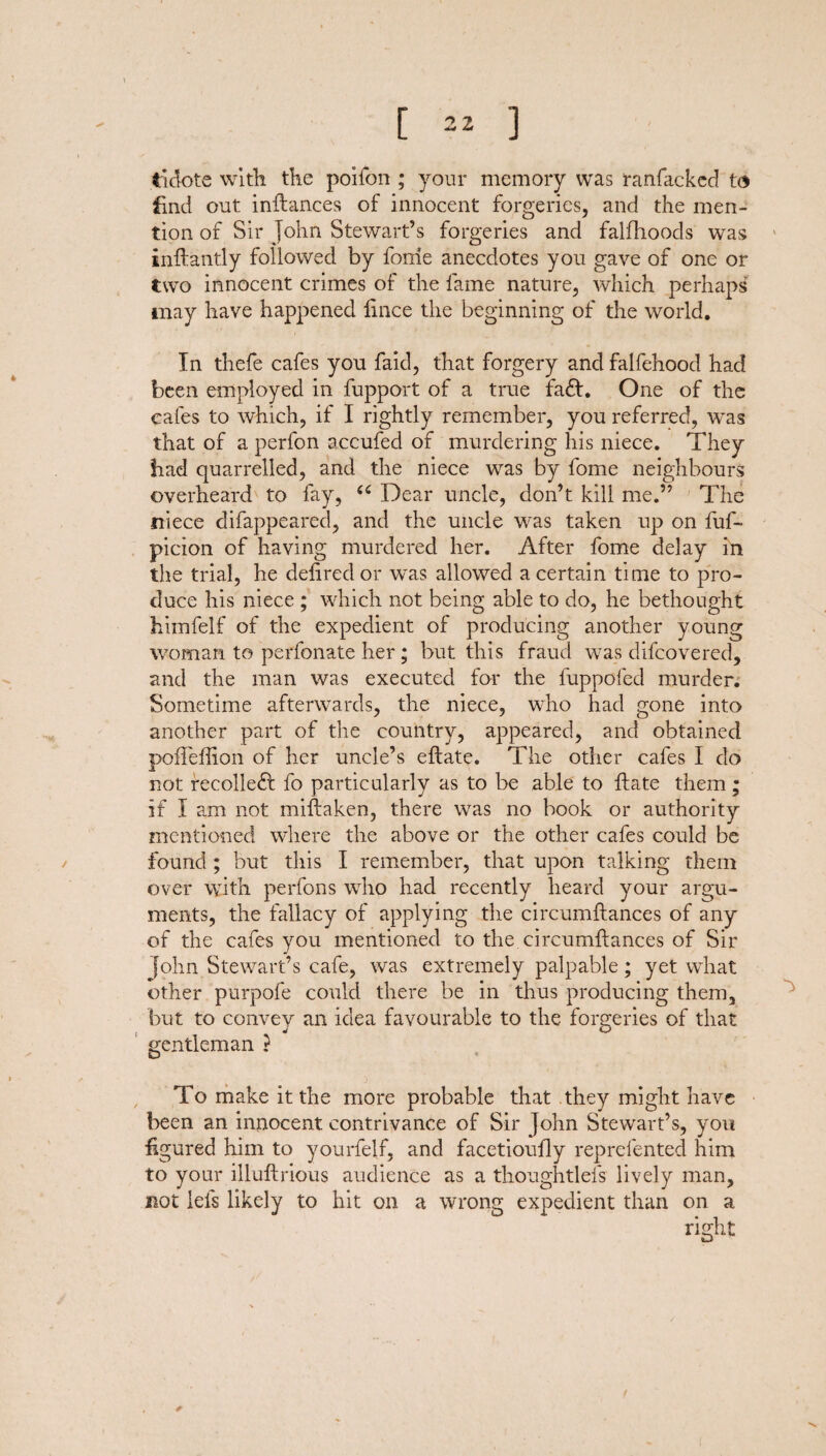 tidote with the poifon ; your memory was ranfacked to find out inftances of innocent forgeries, and the men¬ tion of Sir John Stewart’s forgeries and falfhoods was inftantly followed by fome anecdotes you gave of one or two innocent crimes of the fame nature, which perhaps may have happened fince the beginning of the world. In thefe cafes you faid, that forgery and falfehood had been employed in fupport of a true fad!. One of the cafes to which, if I rightly remember, you referred, was that of a perfon accufed of murdering his niece. They had quarrelled, and the niece was by fome neighbours overheard to fay, (( Dear uncle, don’t kill me.” The niece difappeared, and the uncle was taken up on fuf- picion of having murdered her. After fome delay in the trial, he defiredor was allowed a certain time to pro¬ duce his niece ; which not being able to do, he bethought himfelf of the expedient of producing another young woman to perfonate her ; but this fraud was difeovered, and the man was executed for the fuppofed murder. Sometime afterwards, the niece, who had gone into another part of the country, appeared, and obtained pofieflion of her uncle’s eftate. The other cafes I do not recoiled! fo particularly as to be able to ftate them; if I am not miftaken, there was no book or authority mentioned where the above or the other cafes could be found ; but this I remember, that upon talking them over with perfons who had recently heard your argu¬ ments, the fallacy of applying the circumftances of any of the cafes you mentioned to the circumftances of Sir John Stewart’s cafe, was extremely palpable; yet what other purpofe could there be in thus producing them, but to convey an idea favourable to the forgeries of that gentleman } To make it the more probable that they might have been an innocent contrivance of Sir John Stewart’s, you figured him to yourfelf, and facetioufly reprefented him to your illuftrious audience as a thoughtlels lively man, not lets likely to hit on a wrong expedient than on a right