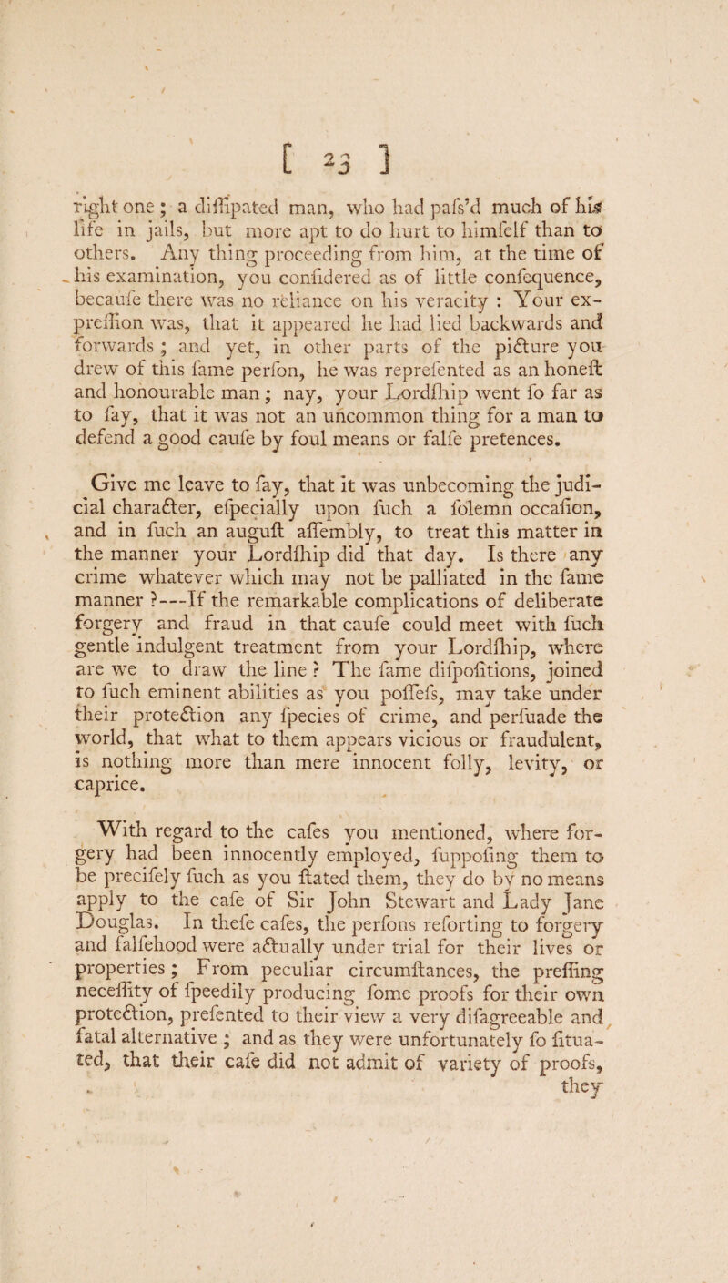 % [ *3 ] Tight one ; a di Hip a ted man, who had pafs’d much of hi? life in jails, but more apt to do hurt to himfelf than to others. Any thing proceeding from him, at the time of - his examination, you considered as of little confequence, becaufe there was no reliance on his veracity : Your ex- prellian was, that it appeared he had lied backwards and forwards; and yet, in other parts of the picture you drew of this fame perfon, he was reprefented as an honeffc and honourable man; nay, your Lordfhip went fo far as to fay, that it was not an uncommon thing for a man to defend a good caufe by foul means or falfe pretences. * * Give me leave to fay, that it was unbecoming the judi¬ cial chara&er, efpecially upon luch a folemn occalion, and in fuch an auguft affembly, to treat this matter in the manner your Lordfhip did that day. Is there any crime whatever which may not be palliated in the fame manner ?—If the remarkable complications of deliberate forgery and fraud in that caufe could meet with fuch gentle indulgent treatment from your Lordfhip, where are we to draw the line ? The fame clifpofitions, joined to fuch eminent abilities as you poffefs, may take under their protection any fpecies of crime, and perfuade the world, that what to them appears vicious or fraudulent, is nothing more than mere innocent folly, levity, or caprice. With regard to the cafes you mentioned, where for¬ gery had been innocently employed, fuppoling them to be precifely fuch as you {fated them, they do by no means apply to the cafe of Sir John Stewart and Lady jane Douglas. In thefe cafes, the perfons reforting to forgery and faliehood were aCtually under trial for their lives or properties; From peculiar circumlfances, the preffing neceffity of fpeedily producing fome proofs for their own protection, prefented to their view a very difagreeable and fatal alternative ; and as they were unfortunately fo iitua- £ed, that their cafe did not admit of variety of proofs.