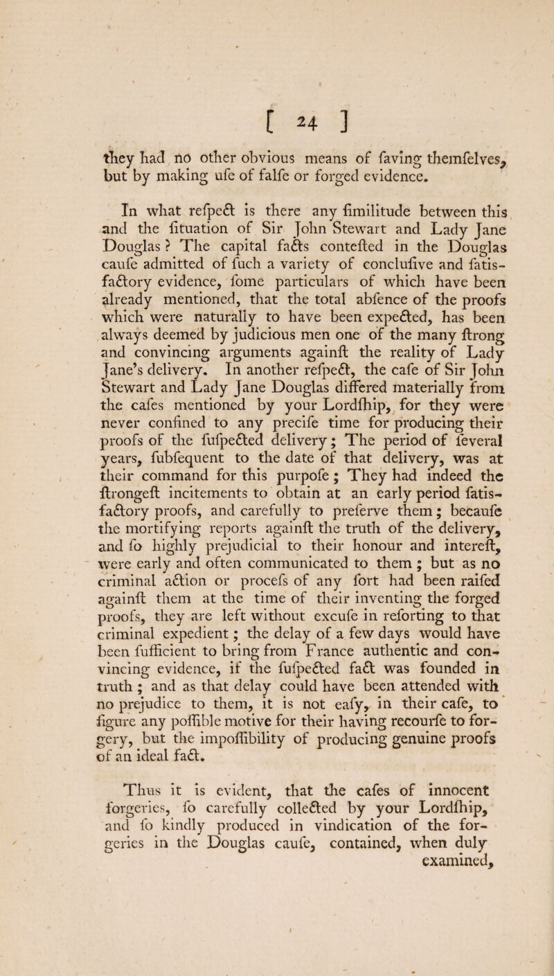 [ ^4 ] they had no other obvious means of faving themfelves^ but by making ufe of falfe or forged evidence. In what refpeft is there any fimilitude between this and the fituation of Sir John Stewart and Lady Jane Douglas ? The capital fadts contefted in the Douglas eaufe admitted of fuch a variety of conclulive and fatis- fadtory evidence, fome particulars of which have been already mentioned, that the total abfence of the proofs which were naturally to have been expelled, has been always deemed by judicious men one of the many ftrong and convincing arguments againfb the reality of Lady Jane’s delivery. In another refpedl, the cafe of Sir John Stewart and Lady Jane Douglas differed materially from the cafes mentioned by your Lordfhip, for they were never confined to any precife time for producing their proofs of the fufpedted delivery; The period of feveral years, fubfequent to the date of that delivery, was at their command for this purpofe ; They had indeed the ftrongefl incitements to obtain at an early period fatis- factory proofs, and carefully to preferve them; becaufe the mortifying reports againfl the truth of the delivery, and fo highly prejudicial to their honour and intereft, were early and often communicated to them ; but as no criminal adtion or procefs of any fort had been raifed againft them at the time of their inventing the forged proofs, they are left without excufe in reforting to that criminal expedient; the delay of a few days would have been fufficient to bring from France authentic and con¬ vincing evidence, if the fufpedted faff was founded in truth ; and as that delay could have been attended with no prejudice to them, it is not eafy, in their cafe, to figure any polfible motive for their having recourfe to for¬ gery, but the impoffibility of producing genuine proofs of an ideal fadt. Thus it is evident, that the cafes of innocent forgeries, fo carefully colledted by your Lordfhip, and fo kindly produced in vindication of the for¬ geries in the Douglas eaufe, contained, when duly examined.