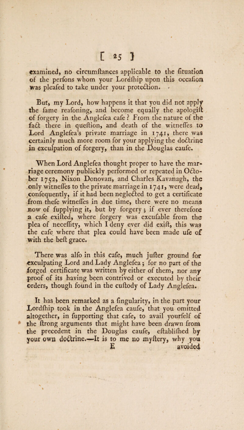 examined, no circumftances applicable to the fituation of the perfons whom your Lordfhip upon this occafioii was pleafed to take under your protection* - But, my Lord, how happens it that you did not apply the fame reafoning, and become equally the apologift of forgery in the Anglefea cafe ? From the nature of the faCt there in queftion, and death of the witnefles to Lord Anglefea’s private marriage in 1741, there was certainly much more room for your applying the doCtrine in exculpation of forgery, than in the Douglas caufe. When Lord Anglefea thought proper to have the mar¬ riage ceremony publickly performed or repeated in Octo¬ ber 1752, Nixon Donovan, and Charles Kavanagh, the only witnefles to the private marriage in 1741, were dead, confequently, if it had been negleCted to get a certificate from thefe witnefles in due time, there were no means now of fupplying it, but by forgery j if ever therefore a cafe exifted, where forgery was excufable from the plea of neceflity, which I deny ever did exift, this was the cafe where that plea could have been made ufe of with the belt grace* There was alfo in this cafe, much jufter ground for exculpating Lord and Lady Anglefea ; for no part of the forged certificate was written by either of them, nor any proof of its having been contrived or executed by their orders, though found in the cuftody of Lady Anglefea. It has been remarked as a Angularity, in the part your Lordfhip took in the Anglefea caufe, that you omitted altogether, in fupporting that cafe, to avail yourfelf of the ftrong arguments that might have been drawn from the precedent in the Douglas caufe, eftablifhed by your own doctrine.—-It is to me no myftery, why you E avoided