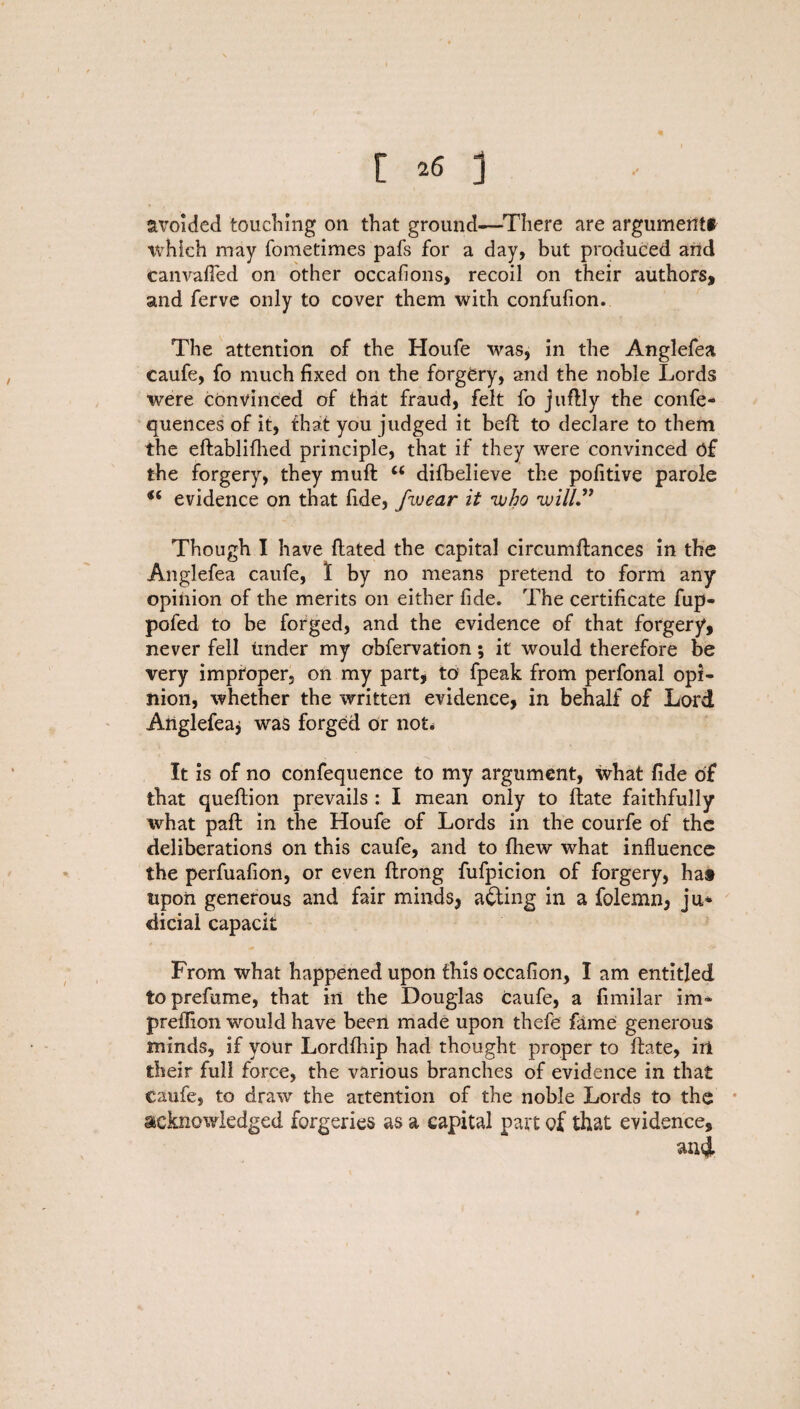 avoided touching on that ground—There are argument* which may fometimes pafs for a day, but produced and canvafled on other occasions, recoil on their authors, and ferve only to cover them with confufion. The attention of the Houfe was, in the Anglefea caufe, fo much fixed on the forgery, and the noble Lords were convinced of that fraud, felt fo juflly the confe- quences of it, that you judged it beft to declare to them the eftablifhed principle, that if they were convinced of the forgery, they muff u difbelieve the pofitive parole tf evidence on that fide, fwear it 'who 'will” Though I have Hated the capital circumftances in the Anglefea caufe, 1 by no means pretend to form any opinion of the merits on either fide. The certificate fup- pofed to be forged, and the evidence of that forgery, never fell tinder my obfervation; it would therefore be very improper, on my part, to fpeak from perfonal opi¬ nion, whether the written evidence, in behalf of Lord Anglefea* was forged or not. It is of no confequence to my argument, what fide of that queftion prevails : I mean only to flate faithfully what pafl in the Houfe of Lords in the courfe of the deliberations on this caufe, and to fhew what influence the perfuafion, or even ftrong fufpicion of forgery, hat upon generous and fair minds, acting in a folemn, ju* dicial capacit From what happened upon this occafion, I am entitled to prefume, that in the Douglas caufe, a fimilar im* predion would have been made upon thefe fame generous minds, if your Lordfhip had thought proper to Hate, ill their full force, the various branches of evidence in that caufe, to draw the attention of the noble Lords to the acknowledged forgeries as a capital part of that evidence, and *