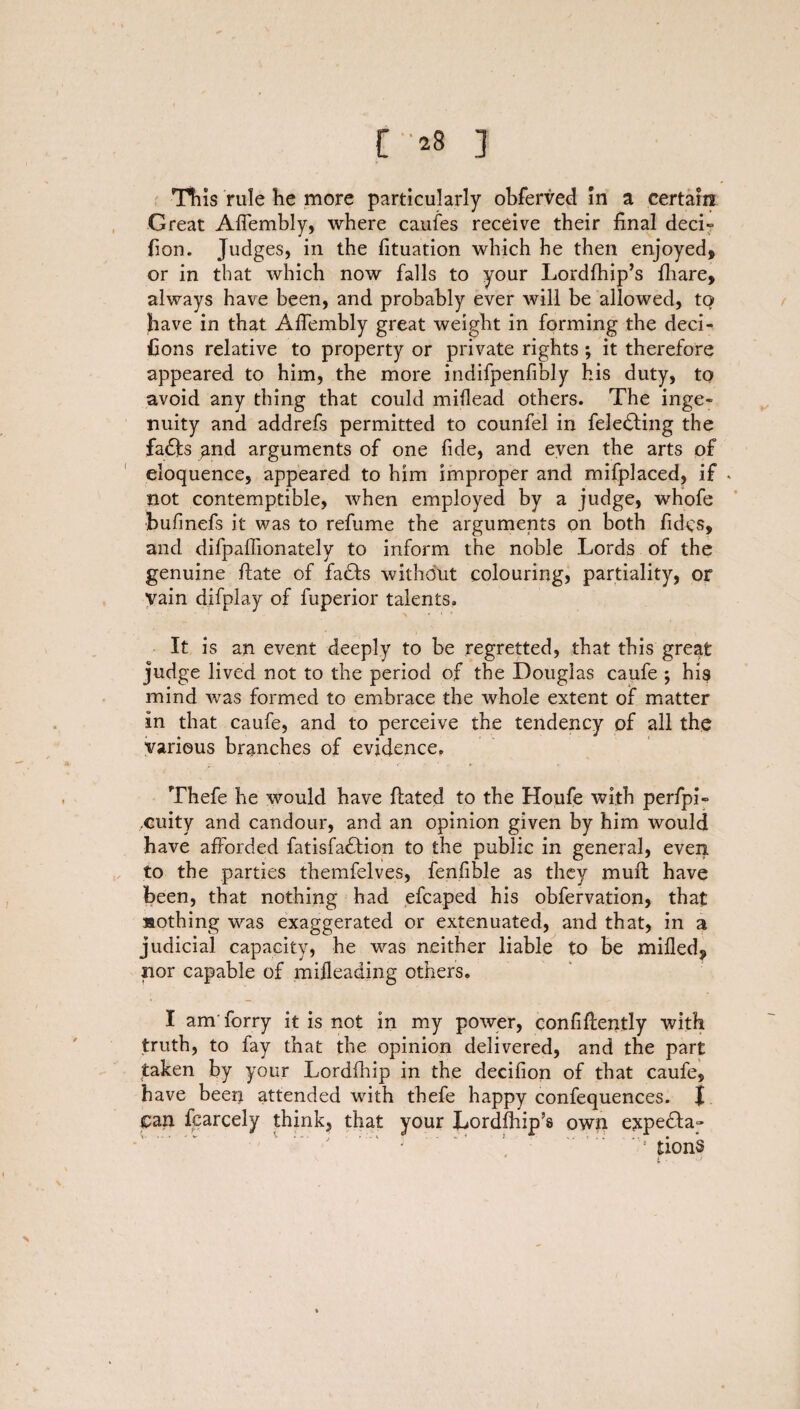 [ *8 ] This rule he more particularly obferved in a certain Great Affembly, where caufes receive their final deci- fion. Judges, in the fituation which he then enjoyed, or in that which now falls to your Lordfhip’s {hare, always have been, and probably ever will be allowed, tq have in that Affembly great weight in forming the deci- fions relative to property or private rights ; it therefore appeared to him, the more indifpenfibly his duty, to avoid any thing that could miflead others. The inge¬ nuity and addrefs permitted to counfel in feledting the fadfs ^nd arguments of one fide, and even the arts of eloquence, appeared to him improper and mifplaced, if * not contemptible, when employed by a judge, whofe bufinefs it was to refume the arguments on both fidcs, and difpaffionately to inform the noble Lords of the genuine ftate of faffs without colouring, partiality, or vain difplay of fuperior talents. It is an event deeply to be regretted, that this great judge lived not to the period of the Douglas caufe *, his mind was formed to embrace the whole extent of matter in that caufe, and to perceive the tendency of all the various branches of evidence. Thefe he would have Hated to the Houfe with perfpi- .cuity and candour, and an opinion given by him would have afforded fatisfaffion to the public in general, even to the parties themfelves, fenfible as they mull have been, that nothing had efcaped his obfervation, that nothing was exaggerated or extenuated, and that, in a judicial capacity, he was neither liable to be milled, nor capable of mijleading others. I am forry it is not in my power, confidently with truth, to fay that the opinion delivered, and the part taken by your Lordfhip in the decifion of that caufe, have been attended with thefe happy confequences. I can fcarcely think, that your Lordfhip’s own e^peffa- ' ! tionS