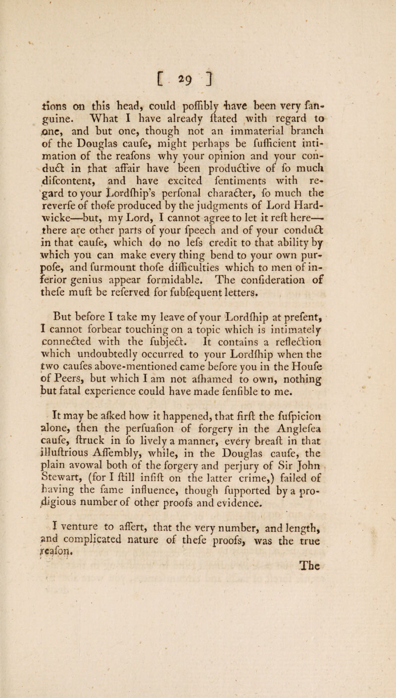 tions an this head, could poffibly have been very fan- guine. What I have already flated with regard to one, and but one, though not an immaterial branch of the Douglas caufe, might perhaps be fufficient inti¬ mation of the reafons why your opinion and your con¬ duct in that affair have been productive of fo much difcontent, and have excited fentiments with re¬ gard to your Lordfhip’s perfonal character, fo much the reverfe of thofe produced by the judgments of Lord Hard- wicke—but, my Lord, I cannot agree to let it reft here—- there are other parts of your fpeech and of your conduct in that caufe, which do no lefs credit to that ability by which you can make every thing bend to your own pur- pofe, and furmount thofe difficulties which to men of in¬ ferior genius appear formidable. The confederation of thefe mult be referved for fubfequent letters. But before I take my leave of your Lordfhip at prefent, I cannot forbear touching on a topic which is intimately connected with the fubject. It contains a reflection which undoubtedly occurred to your Lordfhip when the two caufes above-mentioned came before you in the Houfe of Peers, but which I am not afhamed to own, nothing but fatal experience could have made fenfible to me. It may be aflted how it happened, that firft the fufpicion alone, then the perfuafion of forgery in the Anglefea caufe, ftruck in fo lively a manner, every bread: in that illuftrious Affembly, while, in the Douglas caufe, the plain avowal both of the forgery and perjury of Sir John Stewart, (for I ftill infill on the latter crime,) failed of having the fame influence, though fupported by a pro¬ digious number of other proofs and evidence. » I venture to aflert, that the very number, and length, and complicated nature of thefe proofs, was the true reafpn. # ‘, '< 1J