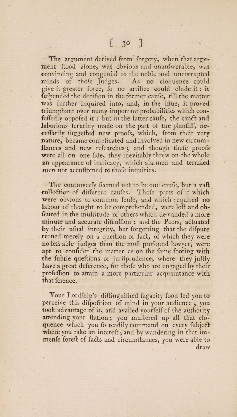 I [' 30 ] The argument derived from forgery, when that argu* ment flood alone, was obvious and unanfwerable, was convincing and congenial to the noble and uncorrupted minds of thofe Judges. As no eloquence could give it greater force, fo no artifice could elude it: it fufpended the decifion in the former caufe, till the matter was further inquired into, and, in the iflue, it proved triumphant over many important probabilities which con- fefiedly oppofed it : but in the latter caufe, the exadt and laborious fcrutiny made on the part of the plantiff, ne- ceftarily fuggefted new proofs, which, from their very nature, became complicated and involved in new circum- fhmces and new refearches ; and though thefe proofs were all on one fide, they inevitably threw on the whole an appearance of intricacy, which alarmed and terrified men not accuftomed to thofe inquiries. i ' , The controverfy feemed not to he one caufe, but a vaft eolledtion of different caufes. Thofe parts of it which were obvious to common fenfe, and which required no labour of thought to be comprehended, were loft and ob- fcured in the multitude of others which demanded a more minute and accurate difcuffion ; and the Peers, adluated by their ufual integrity, but forgetting that the difpute turned merely on a queftion of fadf, of which they were nolefs able judges than the moft profound lawyer, were apt to confider the matter as on the fame footing with the fubtle queftions of jurifprudence, where they juftly have a great deference, for thofe who are engaged by their profeftion to attain a more particular acquaintance with that fcience. Your Lordfhip’s diftinguifhed fagacity foon led you to perceive this difpofition of mind in your audience ; you took advantage of it, and,availed yourfelf of the authoiity attending your ftation ; you muftered up all that elo¬ quence which you fo readily command on every fubjedf: where you take an intereft ; and by wandering in that im- menfe foreft of fadts and circumftances, you were able to draw