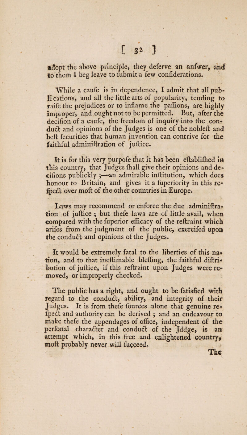 adopt the above principle, they deferve an anfwer, and to them I beg leave to fubmit a few confiderations. While a caufe is in dependence, I admit that all pub* li cations, and all the little arts of popularity, tending to raife the prejudices or to inflame the paflions, are highly improper, and ought not to be permitted. But, after the decifion of a caufe, the freedom of inquiry into the con* du£t and opinions of the Judges is one of thenobleft and beft fecurities that human invention can contrive for the faithful adminiftration of juftice. It is for this very purpofe that it has been eftablifhed in this country, that Judges fhall give their opinions and de* cifions publickly \—*an admirable inftitution, which does honour to Britain, and gives it a fuperiority in this re* 2pe£t over molt of the other countries in Europe. Laws may recommend or enforce the due adminiftra- tion of juftice ; but thefe laws are of little avail, when compared with the fuperior efficacy of the reftraint which arifes from the judgment of the public, exercifed upon the conduct and opinions of the Judges. It would be extremely fatal to the liberties of this na« tion, and to that ineftimable bleffing, the faithful diftri* bution of juftice, if this reftraint upon Judges were re¬ moved, or improperly checked. The public has a right, and ought to be fatisfied with regard to the conduct, ability, and integrity of their Judges. It is from thefe fources alone that genuine re- fpe£t and authority can be derived ; and an endeavour to make thefe the appendages of office, independent of the perfonal character and conduct of the Jddge, is an attempt which, in this free and enlightened country^ moft probably never will fueceed* The