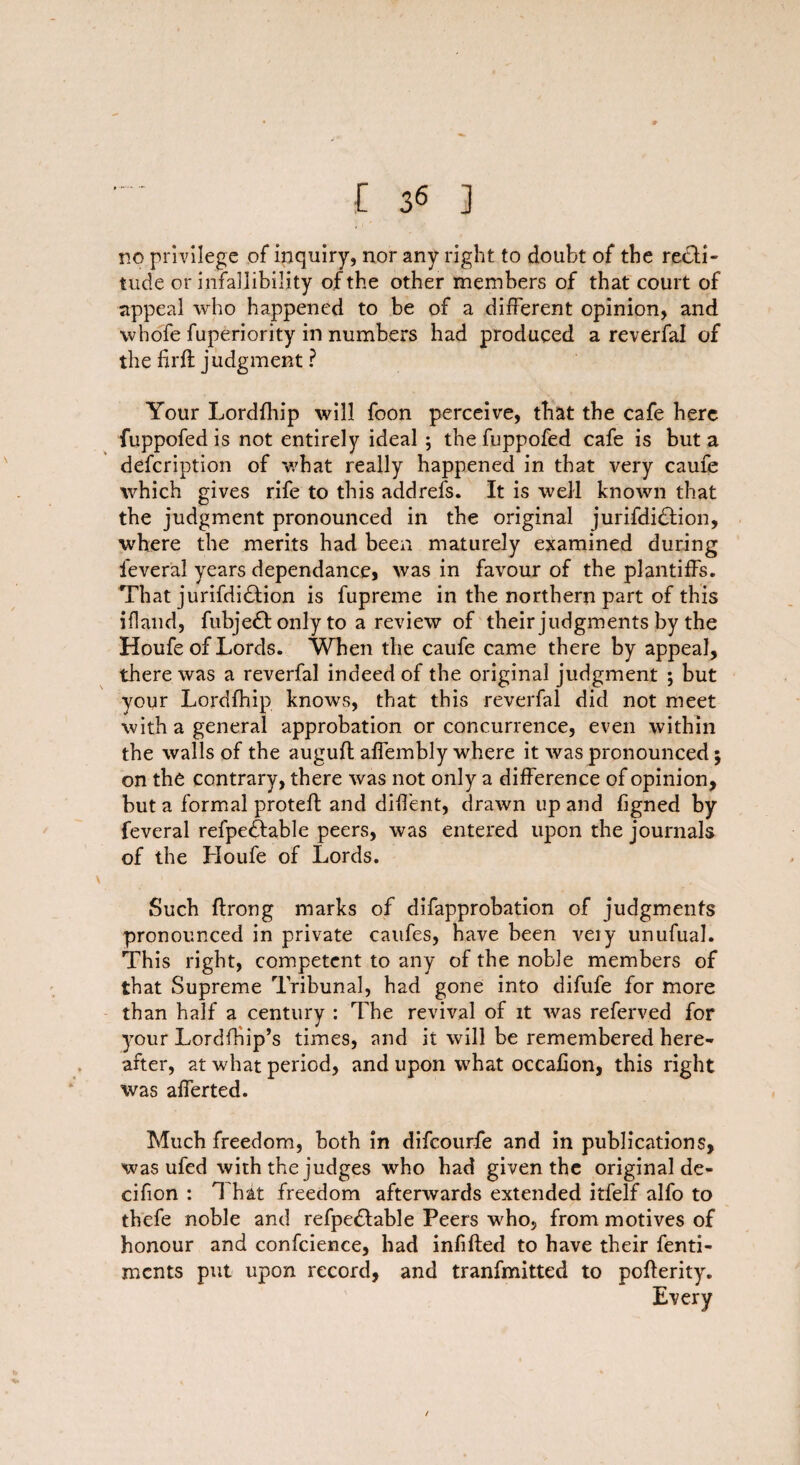 no privilege of inquiry, nor any right to doubt of the recti¬ tude or infallibility of the other members of that court of appeal who happened to be of a different opinion, and whole fuperiority in numbers had produced a reverfal of the firlt judgment ? Your Lordlhip will foon perceive, that the cafe here fuppofed is not entirely ideal ; the fuppofed cafe is but a defeription of what really happened in that very caufe which gives rife to this addrefs. It is well known that the judgment pronounced in the original jurifdi&ion, where the merits had been maturely examined during feverai years dependance, was in favour of the plantiffs. That jurifdidlion is fupreme in the northern part of this iflaud, fubjedt only to a review of their judgments by the Houfe of Lords. When the caufe came there by appeal, there was a reverfal indeed of the original judgment ; but your Lordlhip knows, that this reverfal did not meet with a general approbation or concurrence, even within the walls of the auguft affembly where it was pronounced; on the contrary, there was not only a difference of opinion, but a formal proteft and diffent, drawn up and figned by feverai refpedfable peers, was entered upon the journals of the Houfe of Lords. Such ftrong marks of difapprobation of judgments pronounced in private caufes, have been veiy unufual. This right, competent to any of the noble members of that Supreme Tribunal, had gone into difufe for more than half a century : The revival of it was referved for your LordfHip’s times, and it will be remembered here¬ after, at what period, and upon what occafion, this right was afferted. Much freedom, both in difeourfe and in publications, was ufed with the judges who had given the original de- cifion : 1 hat freedom afterwards extended itfelf alfo to thefe noble and refpedfable Peers who, from motives of honour and confcience, had infilled to have their fenti- ments put upon record, and tranfmitted to pollerity. Every /