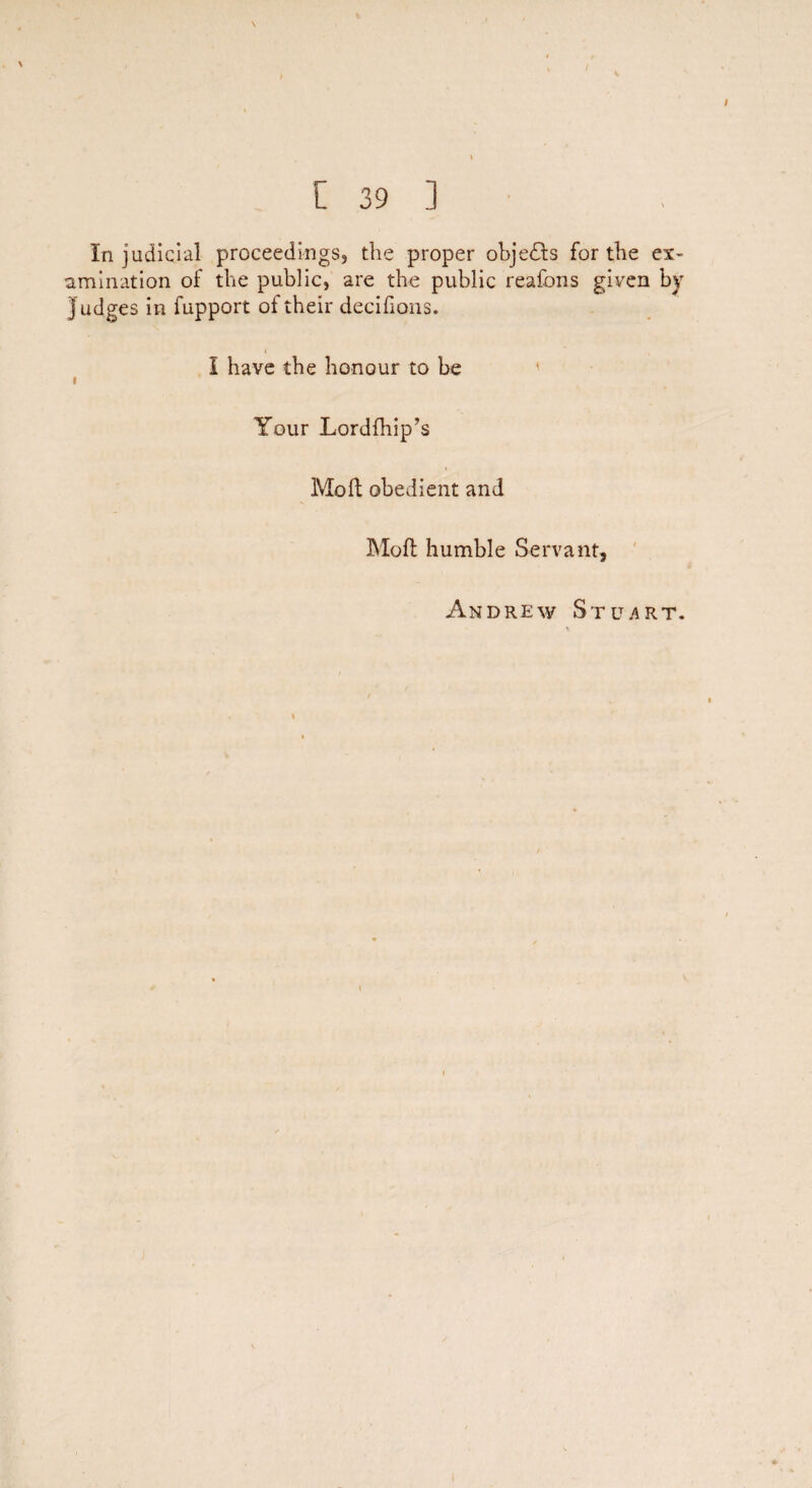 \ \ [ 39 ] Injudicial proceedings, the proper objects for the ex¬ amination of the public, are the public reafons given by Judges in fupport of their decifions. r I have the honour to be * i Your Lordfhip’s Mo ft obedient and Moft humble Servant, Andrew Stuart.