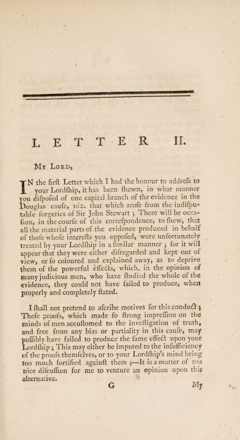 LET TER IL My Lord, IN the firft Letter which I had the honour to addrefs to your Lordfliip, it has been {hewn, in what manner you difpofed of one capital branch of the evidence in the Douglas caufe, viz. that which arofe from the indifpu- table forgeries of Sir John Stewart ; There will be occa- fion, in the courfe of this correfpondence, to drew, that all the material parts of the evidence produced in behalf of thofe whofe intereds you oppofed, were unfortunately treated by your Lordfhip in a fimilar manner ; for it will appear that they were either difregarded and kept out of view, or fo coloured and explained away, as to deprive them of the powerful effects, which, in the opinion of many judicious men, who have dudied the whole of the evidence, they could not have failed to produce, when properly and completely dated. I (hall not pretend to afcribe motives for this condu£! ; Thefe proofs, which made fo drong impreflion on the minds of men accuftomed to the invedigation of truth, and free from any bias or partiality in this caufe, may poflibly have failed to produce the fame effedt upon your Lordfhip ; This may either be imputed to the infufficiency of the proofs themfelves, or to your Lordlhip’s mind being too much fortified againd them 5—It is a matter of too nice difcuflion for me to venture an opinion upon this alternative. Mf G 4