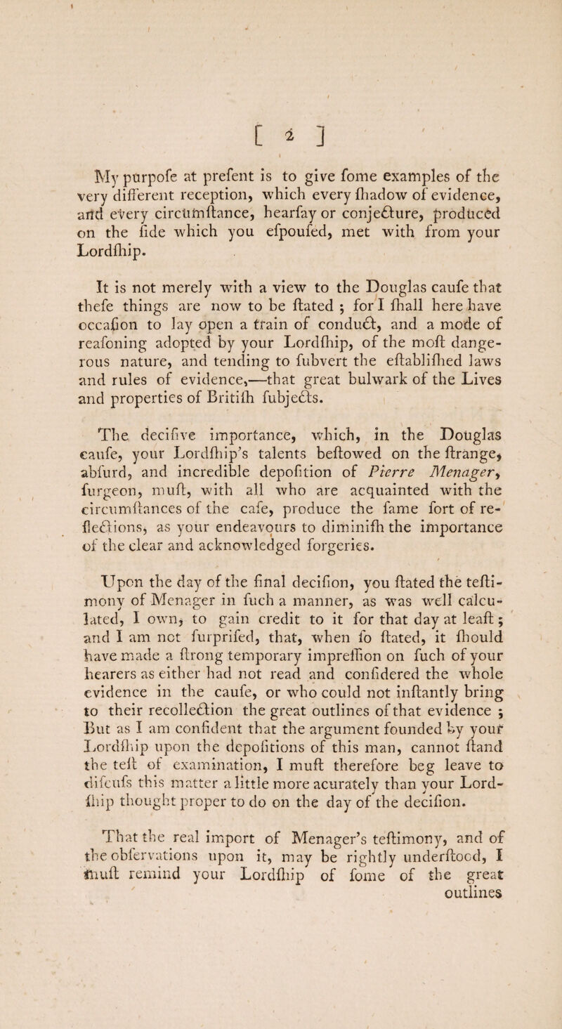 [ 4 ] I My ptirpofe at prefent is to give fome examples of the very (different reception, which every fhadow of evidence, arid every circtifriftance, hearfay or conjefture, produced on the fide which you efpoufed, met with from your Lordfhip. It is not merely with a view to the Douglas caufe that thefe things are now to be ftated ; for I fhall here have occafion to lay open a train of conduct, and a mode of reafoning adopted by your Lordfhip, of the moft dange¬ rous nature, and tending to fubvert the eftablifhed laws and rules of evidence,—-that great bulwark of the Lives and properties of Britiih fubjedfs. The decifive importance, which, in the Douglas caufe, your Lordfhip’s talents beftowed on the ftrange, abfurd, and incredible depofition of Pierre Menager, furgeon, muff, with all who are acquainted with the circumftances of the cafe, produce the fame fort of re- fiedlions, as your endeavours to diminifh the importance of the clear and acknowledged forgeries. LTpon the day of the final decifion, you ftated the tefti- monv of Menager in fuch a manner, as was well calcu¬ lated, I own, to gain credit to it for that day at leaft; and I am net furprifed, that, when fo ftated, it fihould have made a ftrong temporary impreffion on fuch of your hearers as either had not read and confidered the vehole evidence in the caufe, or who could not inftantly bring to their recolledhion the great outlines of that evidence ; But as I am confident that the argument founded by your Lordfhip upon the depolitions of this man, cannot ftand the teft of examination, I muff therefore beg leave to difctifs this matter a little more acurately than your Lord- fhip thought proper to do on the day of the decifion. That the real import of Menager’s teftimony, and of the obfervations upon it, may be rightly underftood, I muff remind your Lordfhip of fome of the great outlines