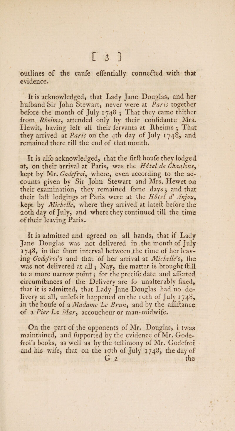 \ outlines of the caufe eflentially conne&ed with that evidence. It is acknowledged, that Lady Jane Douglas, and her hufband Sir John Stewart, never were at Paris together before the month of July 1748 ; That they came thither from Rheims, attended only by their confidante Mrs. Hewit, having left all their fervants at Rheims 5 That they arrived at Paris on the 4th day of July 1748, and remained there till the end of that month. It is alfo acknowledged, that the firfh houfe they lodged at, on their arrival at Paris, was the Hotel de Chaalons, kept by Mr. Godefroi, where, even according to the ac¬ counts given by Sir John Stewart and Mrs. Hewet on their examination, they remained fome days ; and that their laft lodgings at Paris were at the Hotel d’ Anjou, kept by Michelle, where they arrived at lateft before the 20th day of July, and where they continued till the time of their leaving Paris. \ It is admitted and agreed on all hands, that if Lady Jane Douglas was not delivered in the month of July 1748, in the fhort interval between the time of her leav¬ ing Godefroi s and that of her arrival at Michelle's, fhe was not delivered at all; Nay, the matter is brought ftill to a more narrow point; for the precife date and afierted circumftances of the Delivery are fo unalterably fixed, that it is admitted, that Lady Jane Douglas had no de¬ livery at all, unlefs it happened on the 10th of July 1748, in the houfe of a Madame Le Brim, and by the aflifhnce of 2. Pier La Mar, accoucheur or man-midwife. On the part of the opponents of Mr. Douglas, i twas maintained, and fupported by the evidence of Mr. Gode- froi’s books, as well as by the teftimony of Mr. Godefroi and his wife, that on the 10th of July 1748, the day of G 2 the 1