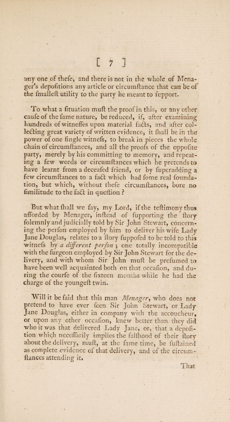 / [ 7 ] any one of fhefe, and there is not in the whole of Mena- ger’s depofitions any article or circumftance that can be of the fmalleft utility to the party he meant to fupport. To what a fituation muft the proof in this, or any other caufe of the fame nature, be reduced, if, after examining hundreds of witneffes upon material faffs, and after col¬ lecting great variety of written evidence, it {hall be in the power of one {ingle witnefs, to break in pieces the whole chain of circumftances, and all the proofs of the oppofite party, merely by his committing to memory, and repeat¬ ing a few words or circumftances which he pretends to have learnt from a deceafed friend, or by fuperadding a few circumftances to a faff which had feme real founda¬ tion, but which, without thefe circumftances, bore no fimilitude to the faff in queition ? But what {hall we fay, my Lord, if the teftimony thus afforded by Menager, inftead of fupporting the ftory folemnly and judicially told by Sir John Stewart, concern¬ ing the perfon employed by him to deliver his wife Lady Jane Douglas, relates to a ftory fuppofed to be told to this witnefs by a different perfon ; one totally incompatible with the furgeon employed by Sir John Stewart for the de¬ livery, and with whom Sir John muft be prefumed to have been well acquainted both on that occafion, and du¬ ring the courfe of the fixteen months while he had the charge of the youngeft twin. Will it be faid that this man Menager, who does not pretend to have ever feen Sir John Stewart, or Lady Jane Douglas, either in company with the accoucheur, or upon any other occafion, knew better than they did who it was that delivered Lady Jane, or, that a depoli- tion which neceffarily implies the falfhood of their ftory about the delivery, muft, at the fame time, be fuftained as complete evidence of that delivery, and of the cireum- ftances attending it. That